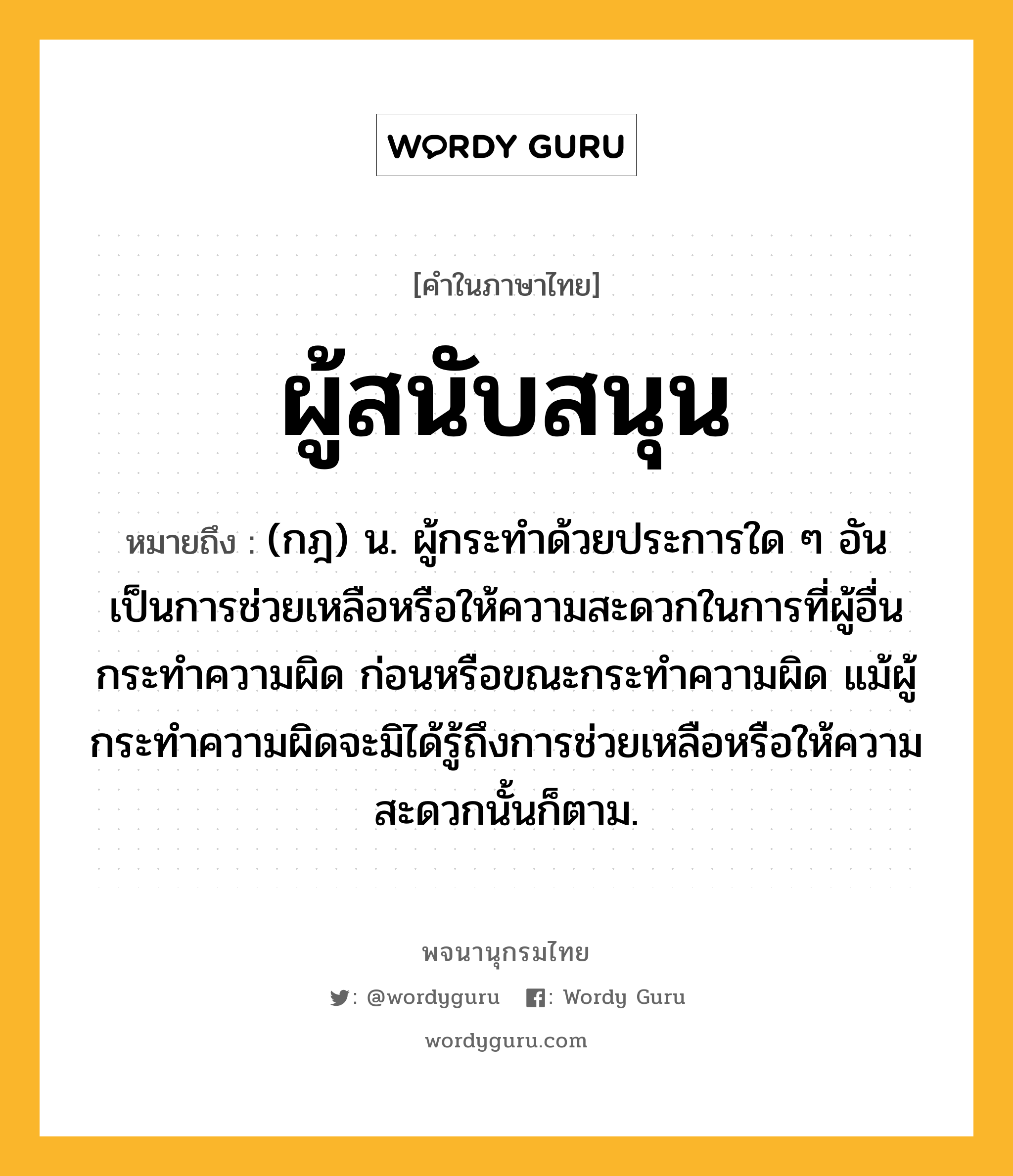 ผู้สนับสนุน ความหมาย หมายถึงอะไร?, คำในภาษาไทย ผู้สนับสนุน หมายถึง (กฎ) น. ผู้กระทำด้วยประการใด ๆ อันเป็นการช่วยเหลือหรือให้ความสะดวกในการที่ผู้อื่นกระทำความผิด ก่อนหรือขณะกระทำความผิด แม้ผู้กระทำความผิดจะมิได้รู้ถึงการช่วยเหลือหรือให้ความสะดวกนั้นก็ตาม.