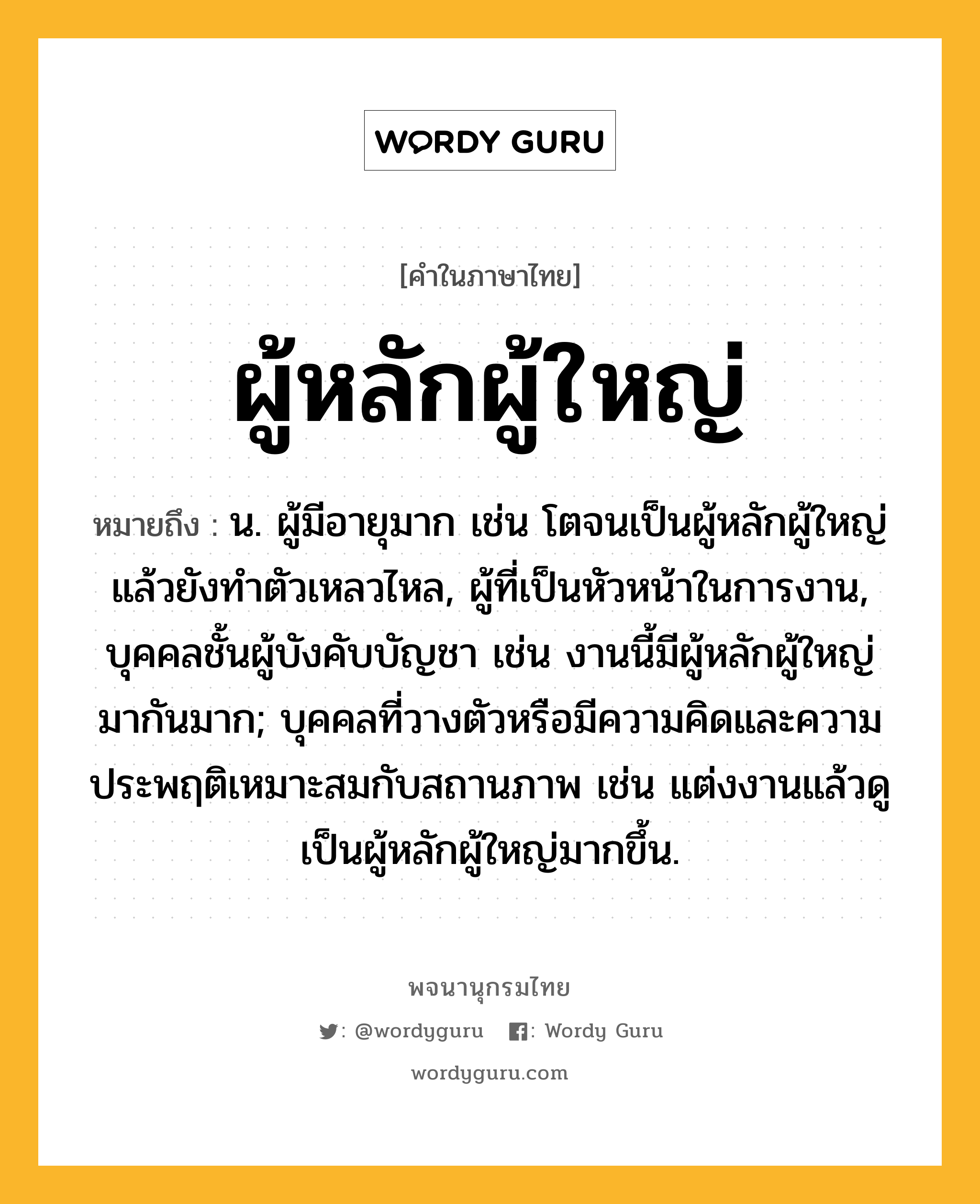 ผู้หลักผู้ใหญ่ ความหมาย หมายถึงอะไร?, คำในภาษาไทย ผู้หลักผู้ใหญ่ หมายถึง น. ผู้มีอายุมาก เช่น โตจนเป็นผู้หลักผู้ใหญ่แล้วยังทำตัวเหลวไหล, ผู้ที่เป็นหัวหน้าในการงาน, บุคคลชั้นผู้บังคับบัญชา เช่น งานนี้มีผู้หลักผู้ใหญ่มากันมาก; บุคคลที่วางตัวหรือมีความคิดและความประพฤติเหมาะสมกับสถานภาพ เช่น แต่งงานแล้วดูเป็นผู้หลักผู้ใหญ่มากขึ้น.