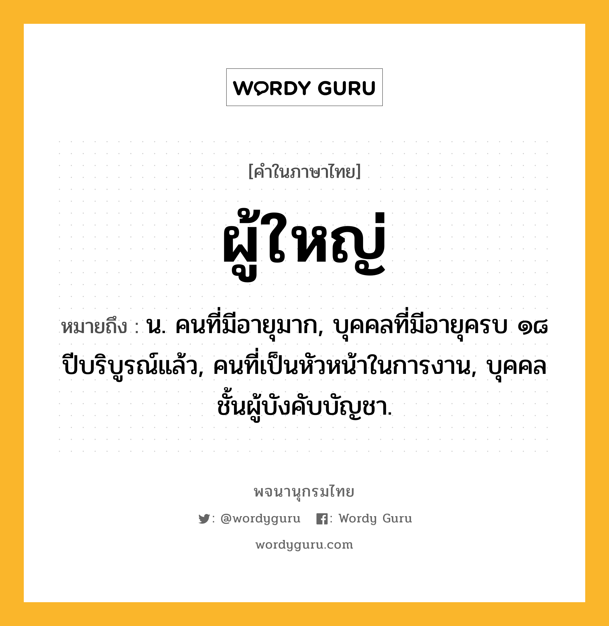 ผู้ใหญ่ ความหมาย หมายถึงอะไร?, คำในภาษาไทย ผู้ใหญ่ หมายถึง น. คนที่มีอายุมาก, บุคคลที่มีอายุครบ ๑๘ ปีบริบูรณ์แล้ว, คนที่เป็นหัวหน้าในการงาน, บุคคลชั้นผู้บังคับบัญชา.