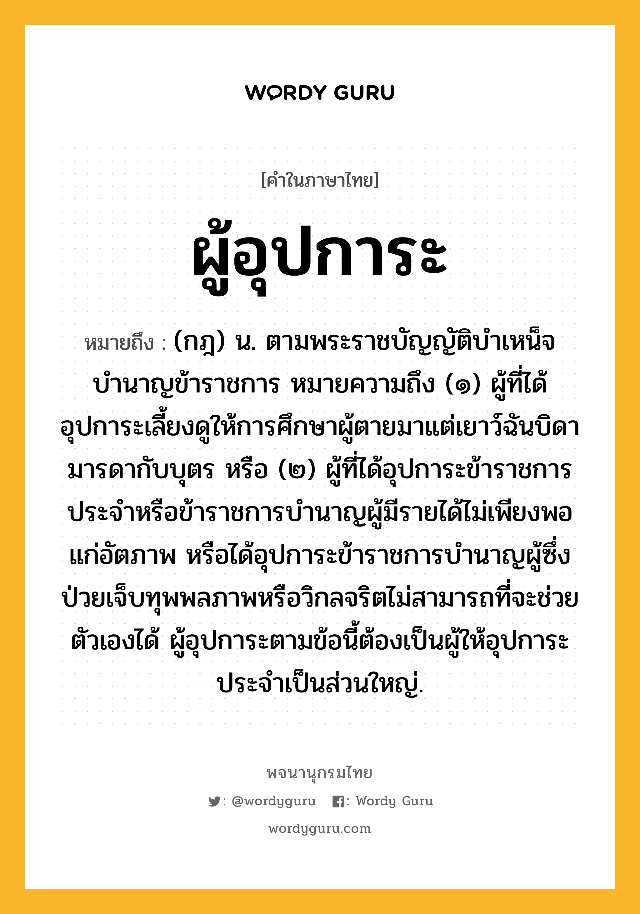 ผู้อุปการะ ความหมาย หมายถึงอะไร?, คำในภาษาไทย ผู้อุปการะ หมายถึง (กฎ) น. ตามพระราชบัญญัติบำเหน็จบำนาญข้าราชการ หมายความถึง (๑) ผู้ที่ได้อุปการะเลี้ยงดูให้การศึกษาผู้ตายมาแต่เยาว์ฉันบิดามารดากับบุตร หรือ (๒) ผู้ที่ได้อุปการะข้าราชการประจำหรือข้าราชการบำนาญผู้มีรายได้ไม่เพียงพอแก่อัตภาพ หรือได้อุปการะข้าราชการบำนาญผู้ซึ่งป่วยเจ็บทุพพลภาพหรือวิกลจริตไม่สามารถที่จะช่วยตัวเองได้ ผู้อุปการะตามข้อนี้ต้องเป็นผู้ให้อุปการะประจำเป็นส่วนใหญ่.