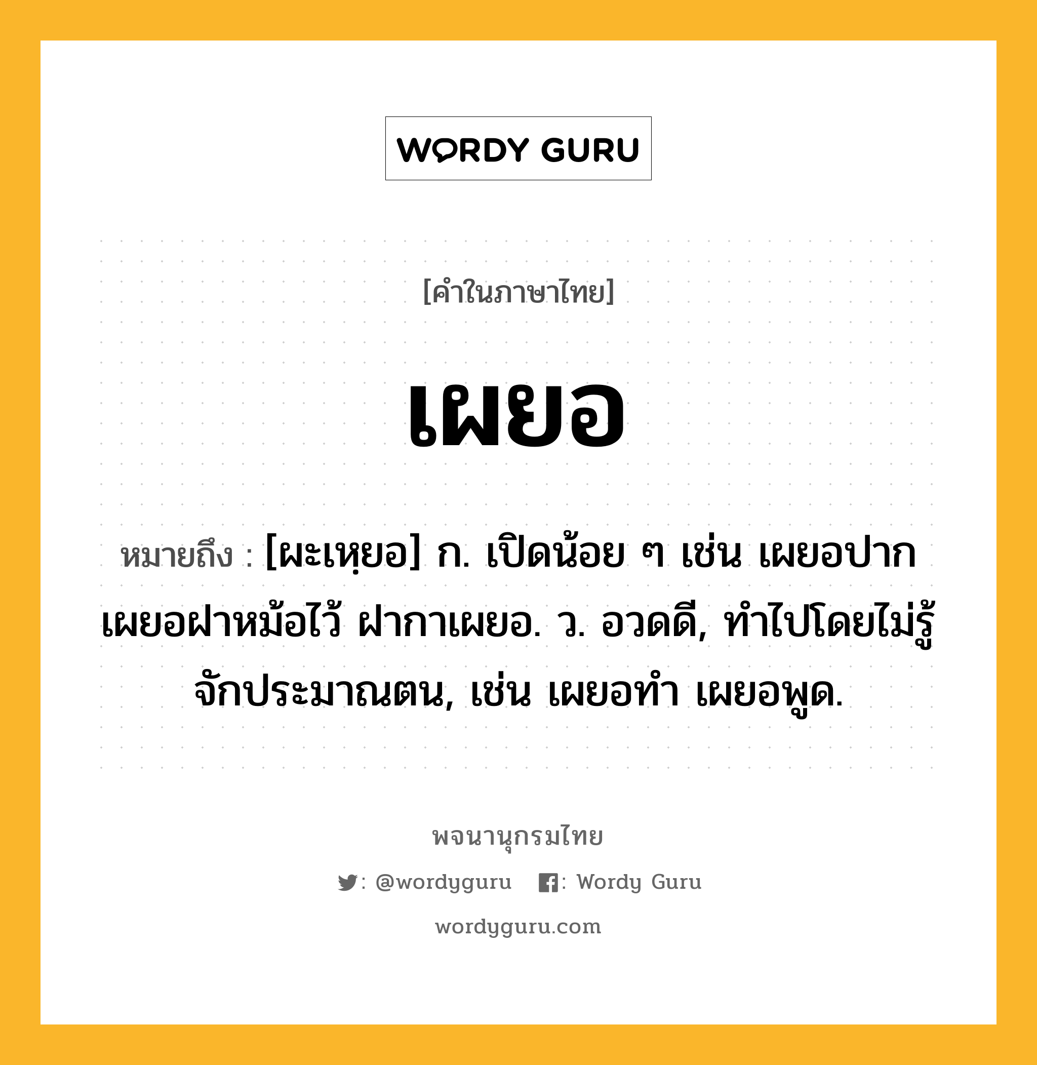 เผยอ ความหมาย หมายถึงอะไร?, คำในภาษาไทย เผยอ หมายถึง [ผะเหฺยอ] ก. เปิดน้อย ๆ เช่น เผยอปาก เผยอฝาหม้อไว้ ฝากาเผยอ. ว. อวดดี, ทำไปโดยไม่รู้จักประมาณตน, เช่น เผยอทํา เผยอพูด.