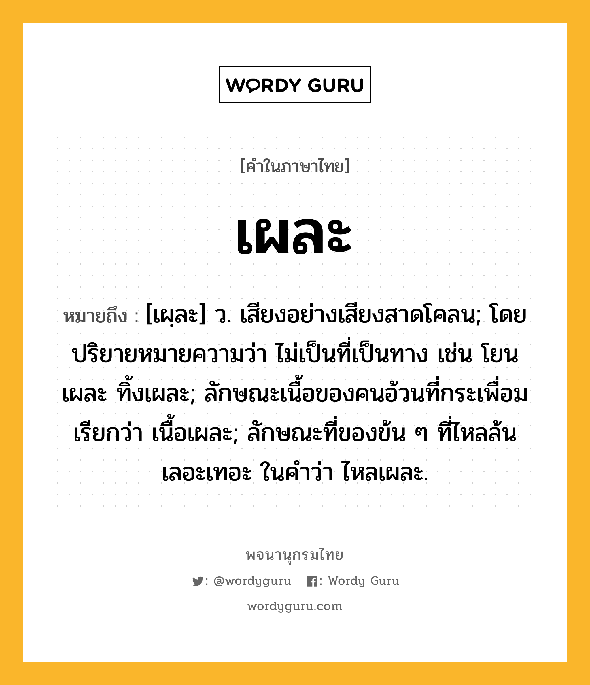 เผละ ความหมาย หมายถึงอะไร?, คำในภาษาไทย เผละ หมายถึง [เผฺละ] ว. เสียงอย่างเสียงสาดโคลน; โดยปริยายหมายความว่า ไม่เป็นที่เป็นทาง เช่น โยนเผละ ทิ้งเผละ; ลักษณะเนื้อของคนอ้วนที่กระเพื่อม เรียกว่า เนื้อเผละ; ลักษณะที่ของข้น ๆ ที่ไหลล้นเลอะเทอะ ในคำว่า ไหลเผละ.