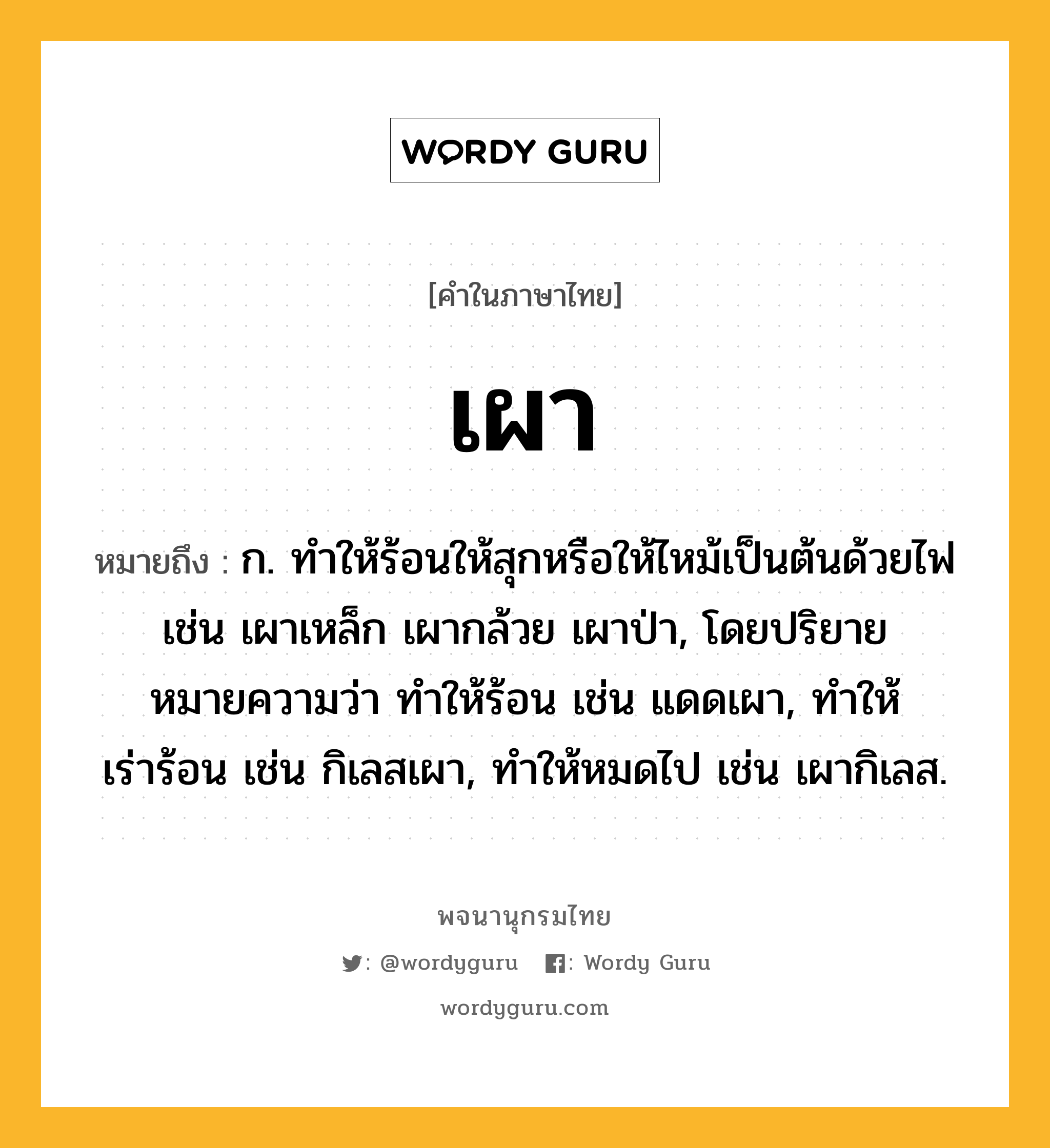 เผา ความหมาย หมายถึงอะไร?, คำในภาษาไทย เผา หมายถึง ก. ทําให้ร้อนให้สุกหรือให้ไหม้เป็นต้นด้วยไฟ เช่น เผาเหล็ก เผากล้วย เผาป่า, โดยปริยายหมายความว่า ทําให้ร้อน เช่น แดดเผา, ทําให้เร่าร้อน เช่น กิเลสเผา, ทําให้หมดไป เช่น เผากิเลส.