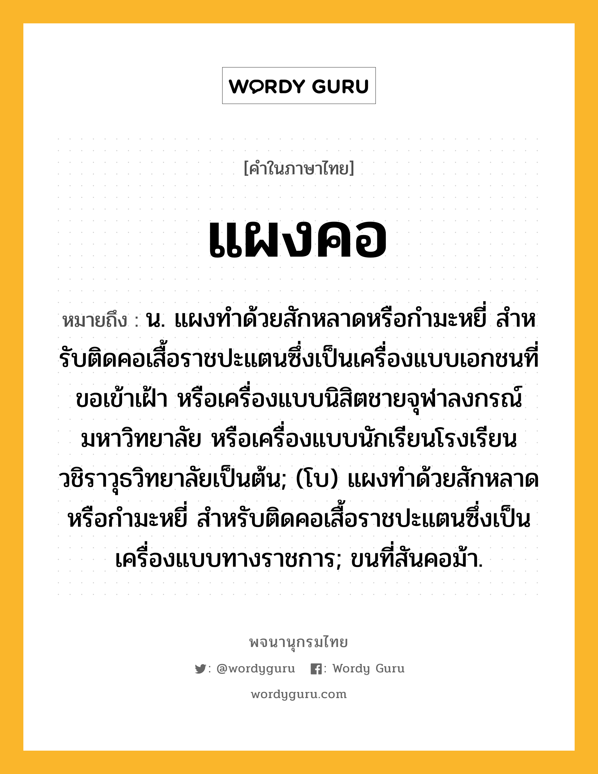 แผงคอ ความหมาย หมายถึงอะไร?, คำในภาษาไทย แผงคอ หมายถึง น. แผงทําด้วยสักหลาดหรือกํามะหยี่ สําหรับติดคอเสื้อราชปะแตนซึ่งเป็นเครื่องแบบเอกชนที่ขอเข้าเฝ้า หรือเครื่องแบบนิสิตชายจุฬาลงกรณ์มหาวิทยาลัย หรือเครื่องแบบนักเรียนโรงเรียนวชิราวุธวิทยาลัยเป็นต้น; (โบ) แผงทําด้วยสักหลาดหรือกํามะหยี่ สําหรับติดคอเสื้อราชปะแตนซึ่งเป็นเครื่องแบบทางราชการ; ขนที่สันคอม้า.