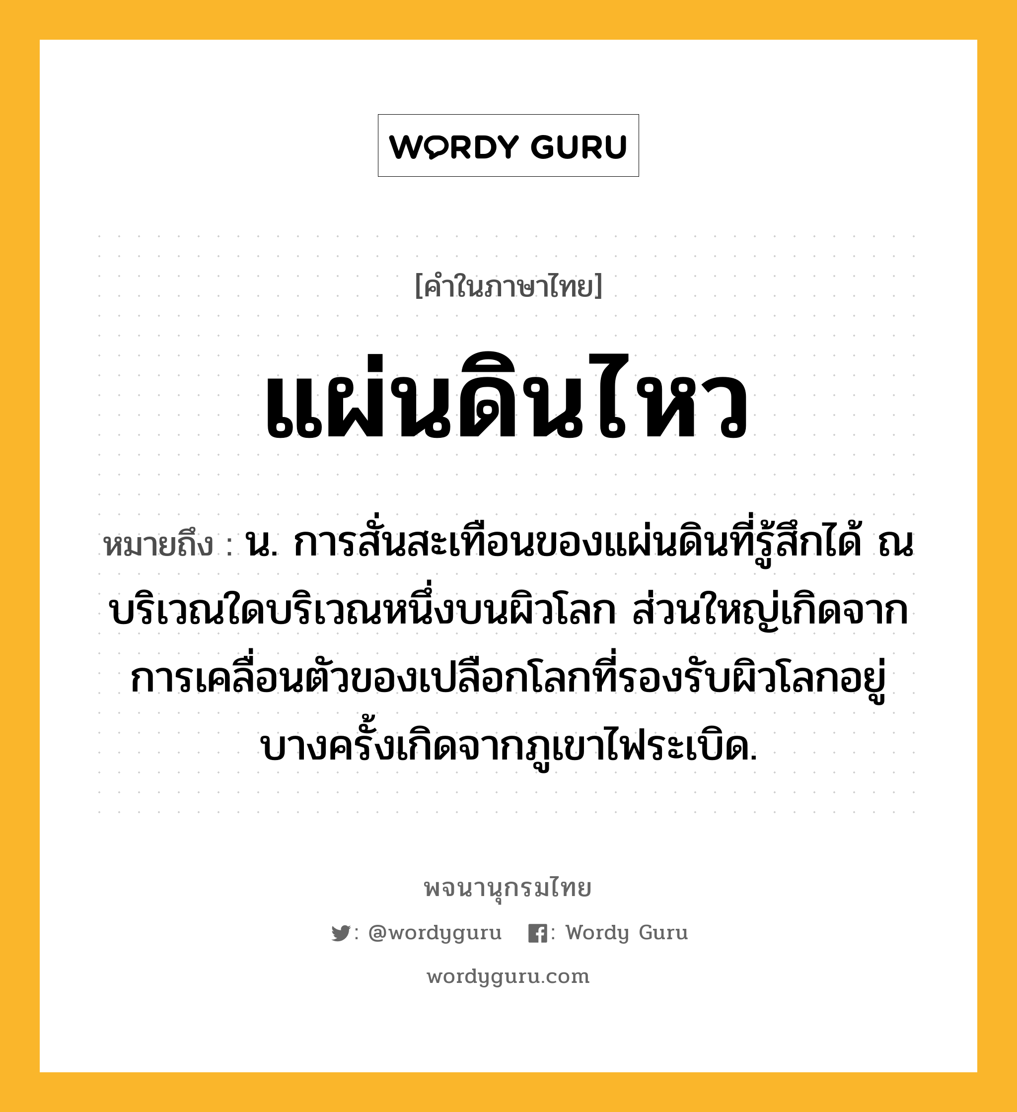 แผ่นดินไหว ความหมาย หมายถึงอะไร?, คำในภาษาไทย แผ่นดินไหว หมายถึง น. การสั่นสะเทือนของแผ่นดินที่รู้สึกได้ ณ บริเวณใดบริเวณหนึ่งบนผิวโลก ส่วนใหญ่เกิดจากการเคลื่อนตัวของเปลือกโลกที่รองรับผิวโลกอยู่ บางครั้งเกิดจากภูเขาไฟระเบิด.