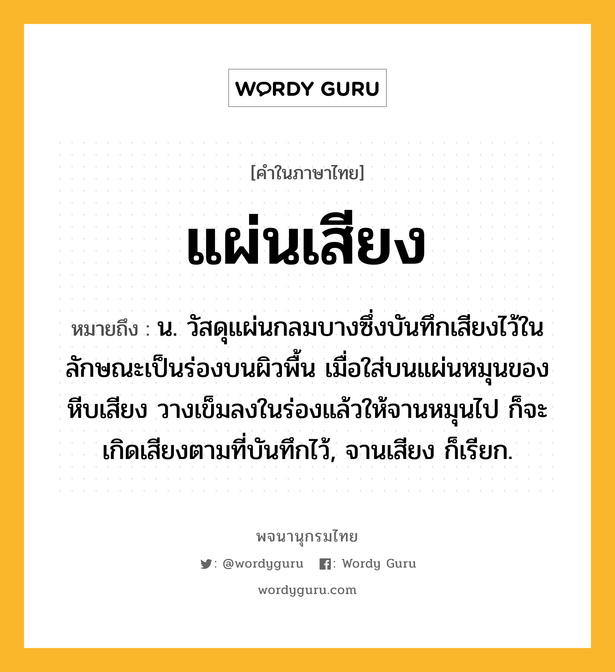 แผ่นเสียง ความหมาย หมายถึงอะไร?, คำในภาษาไทย แผ่นเสียง หมายถึง น. วัสดุแผ่นกลมบางซึ่งบันทึกเสียงไว้ในลักษณะเป็นร่องบนผิวพื้น เมื่อใส่บนแผ่นหมุนของหีบเสียง วางเข็มลงในร่องแล้วให้จานหมุนไป ก็จะเกิดเสียงตามที่บันทึกไว้, จานเสียง ก็เรียก.