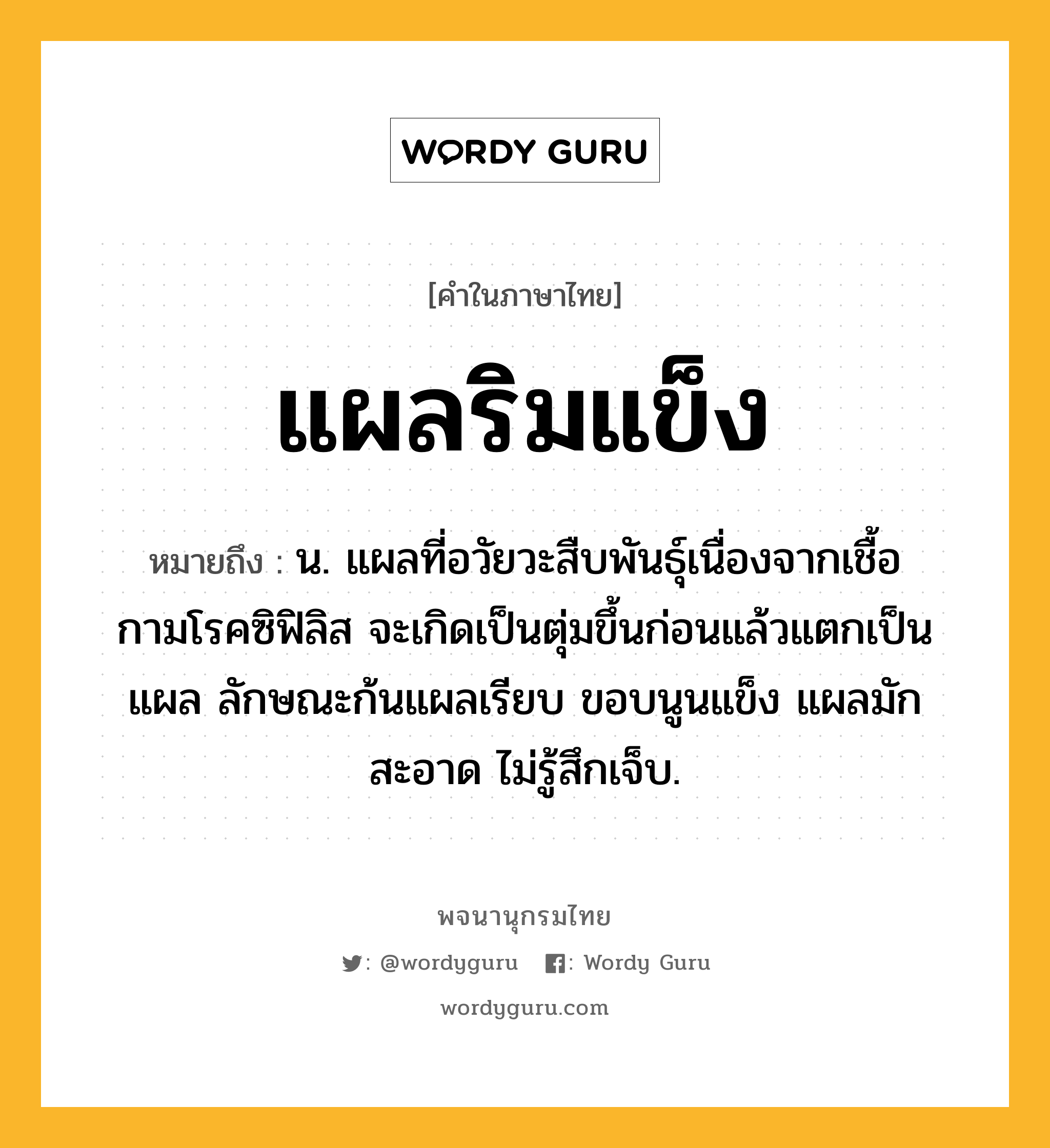 แผลริมแข็ง ความหมาย หมายถึงอะไร?, คำในภาษาไทย แผลริมแข็ง หมายถึง น. แผลที่อวัยวะสืบพันธุ์เนื่องจากเชื้อกามโรคซิฟิลิส จะเกิดเป็นตุ่มขึ้นก่อนแล้วแตกเป็นแผล ลักษณะก้นแผลเรียบ ขอบนูนแข็ง แผลมักสะอาด ไม่รู้สึกเจ็บ.