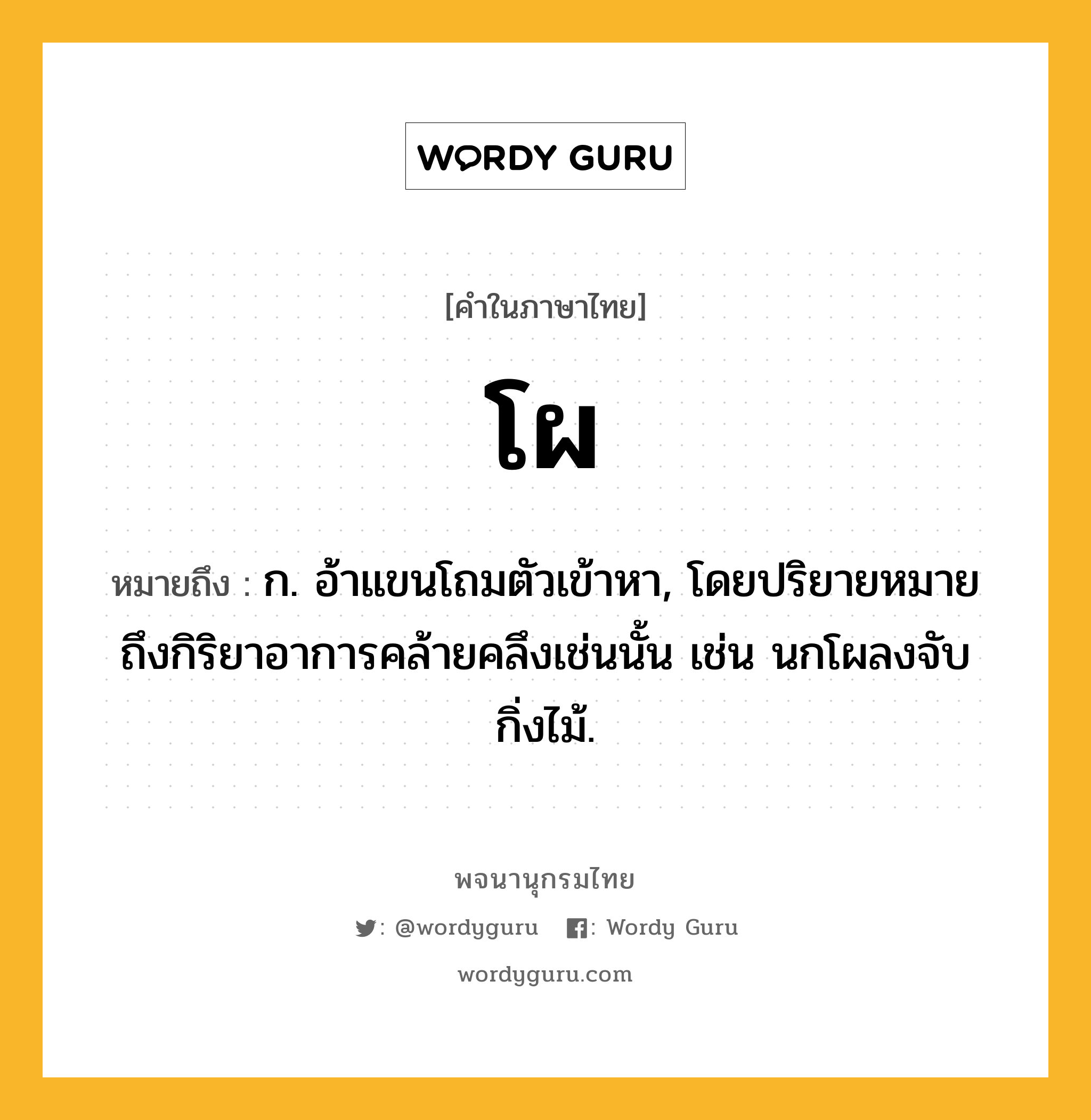 โผ ความหมาย หมายถึงอะไร?, คำในภาษาไทย โผ หมายถึง ก. อ้าแขนโถมตัวเข้าหา, โดยปริยายหมายถึงกิริยาอาการคล้ายคลึงเช่นนั้น เช่น นกโผลงจับกิ่งไม้.