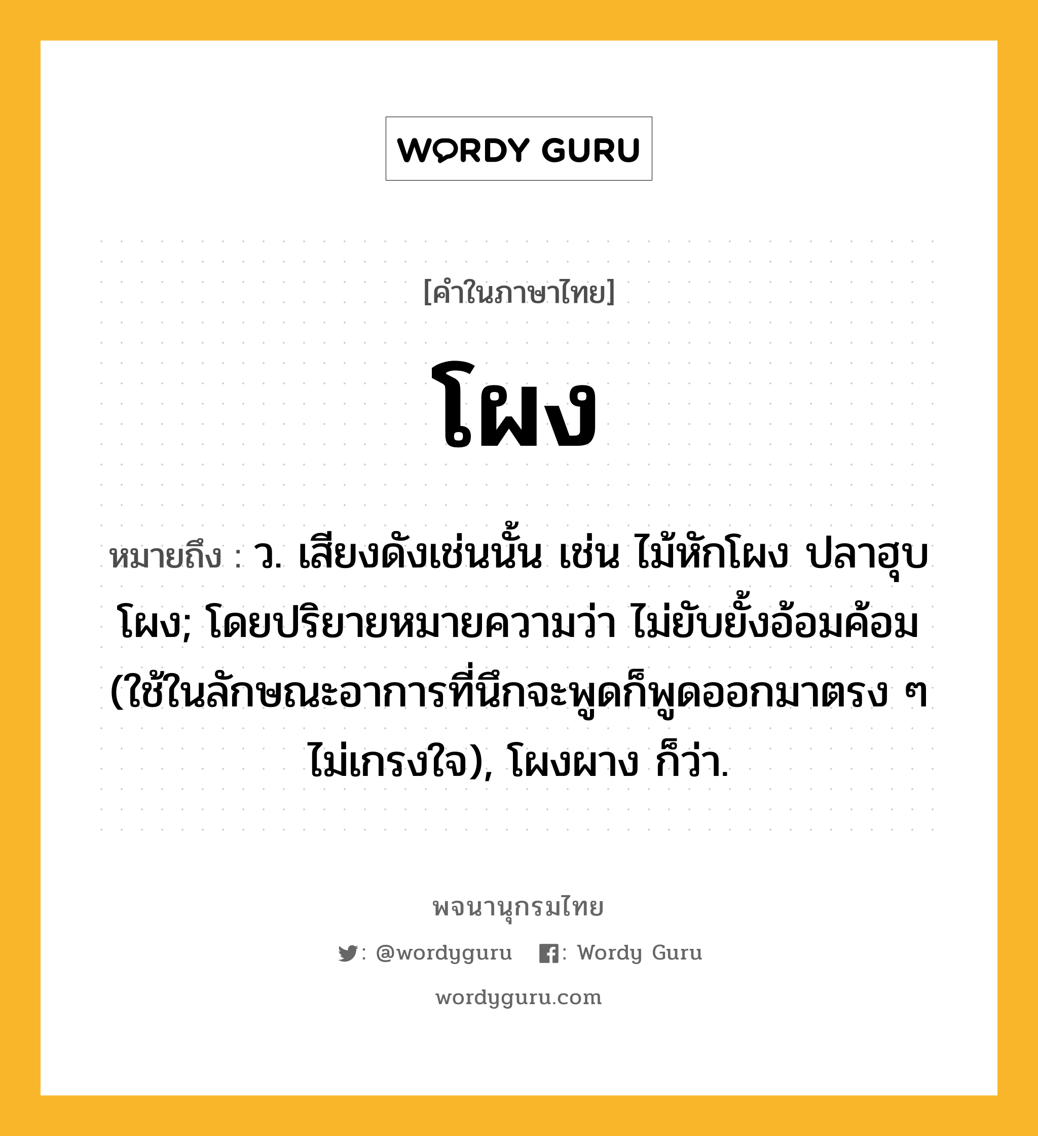 โผง ความหมาย หมายถึงอะไร?, คำในภาษาไทย โผง หมายถึง ว. เสียงดังเช่นนั้น เช่น ไม้หักโผง ปลาฮุบโผง; โดยปริยายหมายความว่า ไม่ยับยั้งอ้อมค้อม (ใช้ในลักษณะอาการที่นึกจะพูดก็พูดออกมาตรง ๆ ไม่เกรงใจ), โผงผาง ก็ว่า.