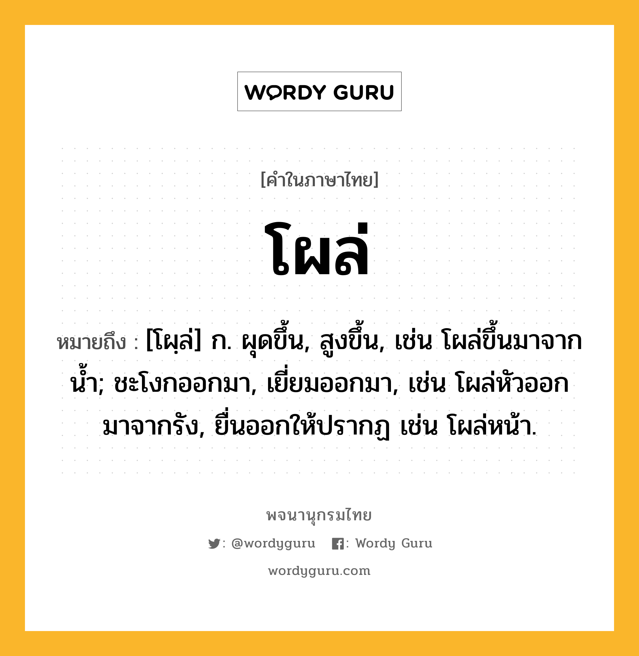 โผล่ ความหมาย หมายถึงอะไร?, คำในภาษาไทย โผล่ หมายถึง [โผฺล่] ก. ผุดขึ้น, สูงขึ้น, เช่น โผล่ขึ้นมาจากน้ำ; ชะโงกออกมา, เยี่ยมออกมา, เช่น โผล่หัวออกมาจากรัง, ยื่นออกให้ปรากฏ เช่น โผล่หน้า.