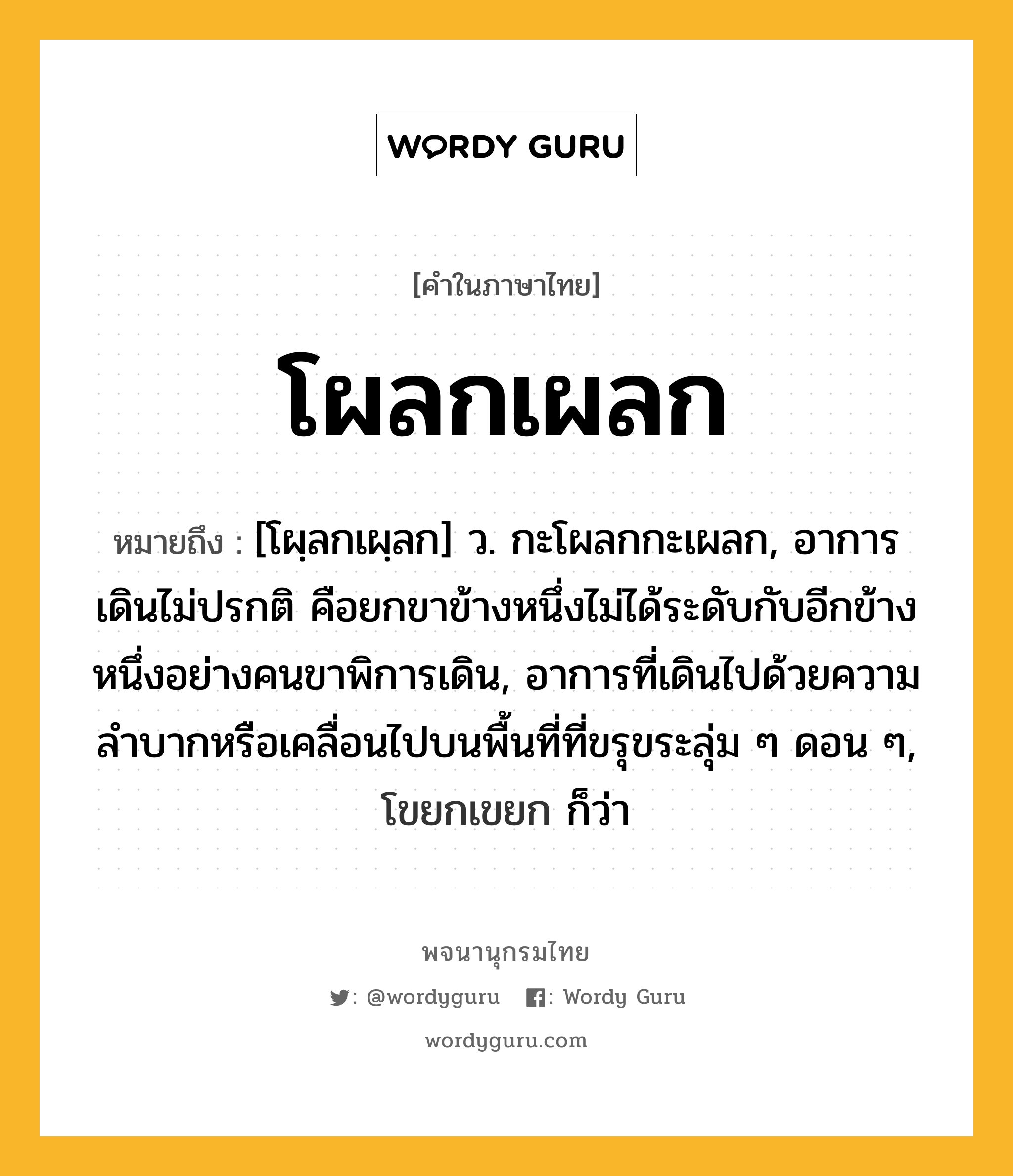 โผลกเผลก ความหมาย หมายถึงอะไร?, คำในภาษาไทย โผลกเผลก หมายถึง [โผฺลกเผฺลก] ว. กะโผลกกะเผลก, อาการเดินไม่ปรกติ คือยกขาข้างหนึ่งไม่ได้ระดับกับอีกข้างหนึ่งอย่างคนขาพิการเดิน, อาการที่เดินไปด้วยความลำบากหรือเคลื่อนไปบนพื้นที่ที่ขรุขระลุ่ม ๆ ดอน ๆ, โขยกเขยก ก็ว่า