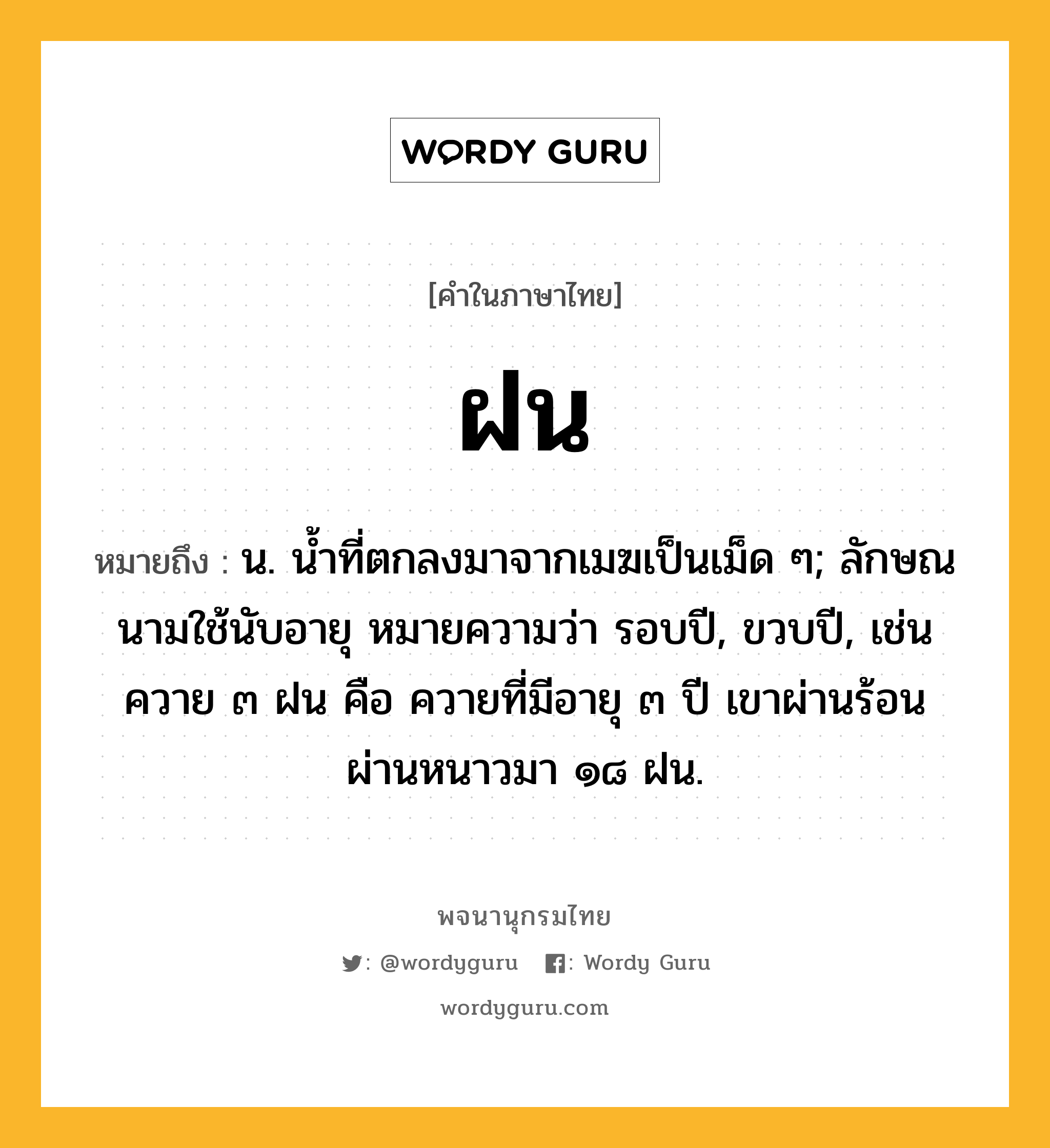 ฝน ความหมาย หมายถึงอะไร?, คำในภาษาไทย ฝน หมายถึง น. นํ้าที่ตกลงมาจากเมฆเป็นเม็ด ๆ; ลักษณนามใช้นับอายุ หมายความว่า รอบปี, ขวบปี, เช่น ควาย ๓ ฝน คือ ควายที่มีอายุ ๓ ปี เขาผ่านร้อนผ่านหนาวมา ๑๘ ฝน.