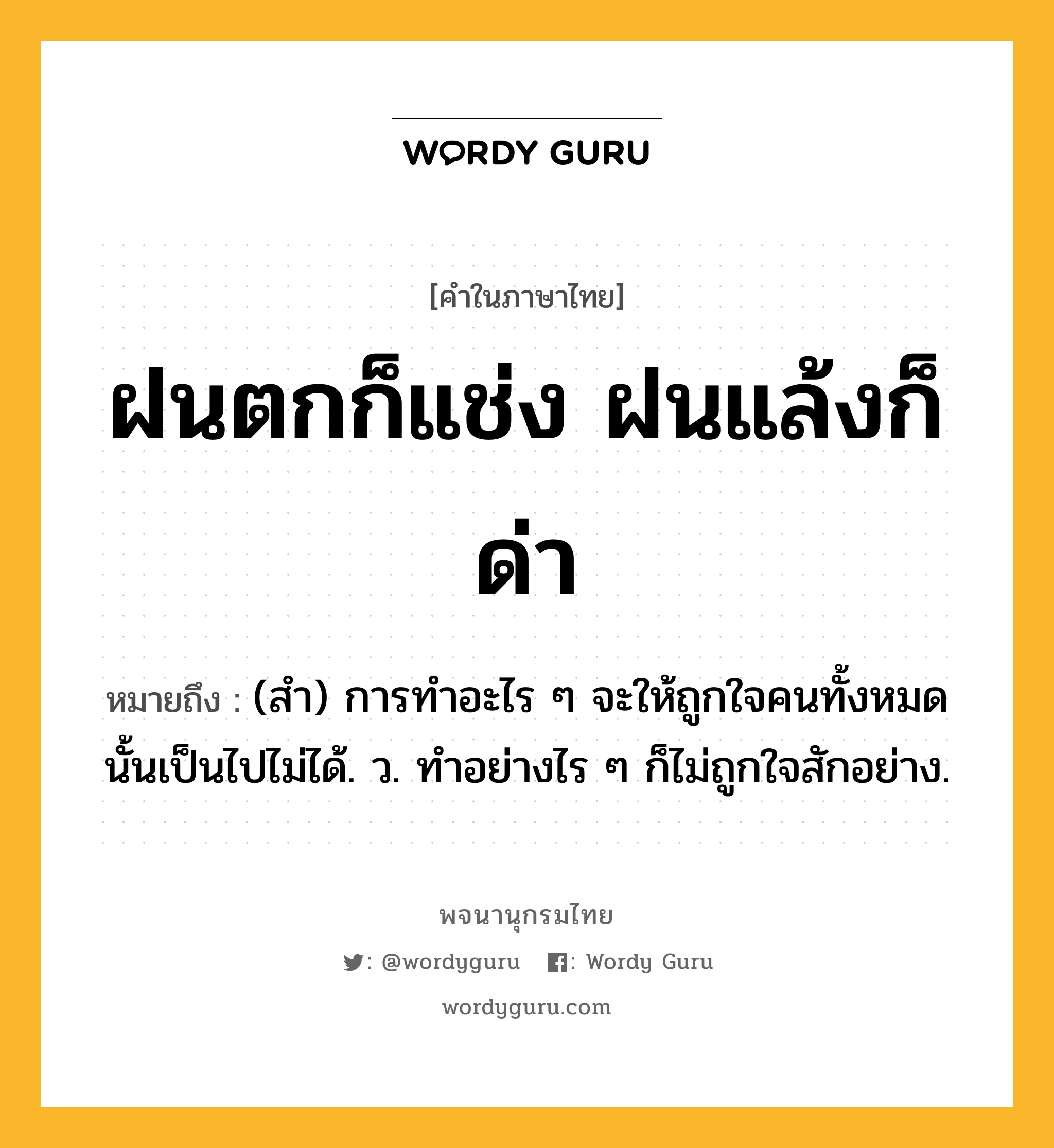 ฝนตกก็แช่ง ฝนแล้งก็ด่า ความหมาย หมายถึงอะไร?, คำในภาษาไทย ฝนตกก็แช่ง ฝนแล้งก็ด่า หมายถึง (สํา) การทําอะไร ๆ จะให้ถูกใจคนทั้งหมดนั้นเป็นไปไม่ได้. ว. ทําอย่างไร ๆ ก็ไม่ถูกใจสักอย่าง.