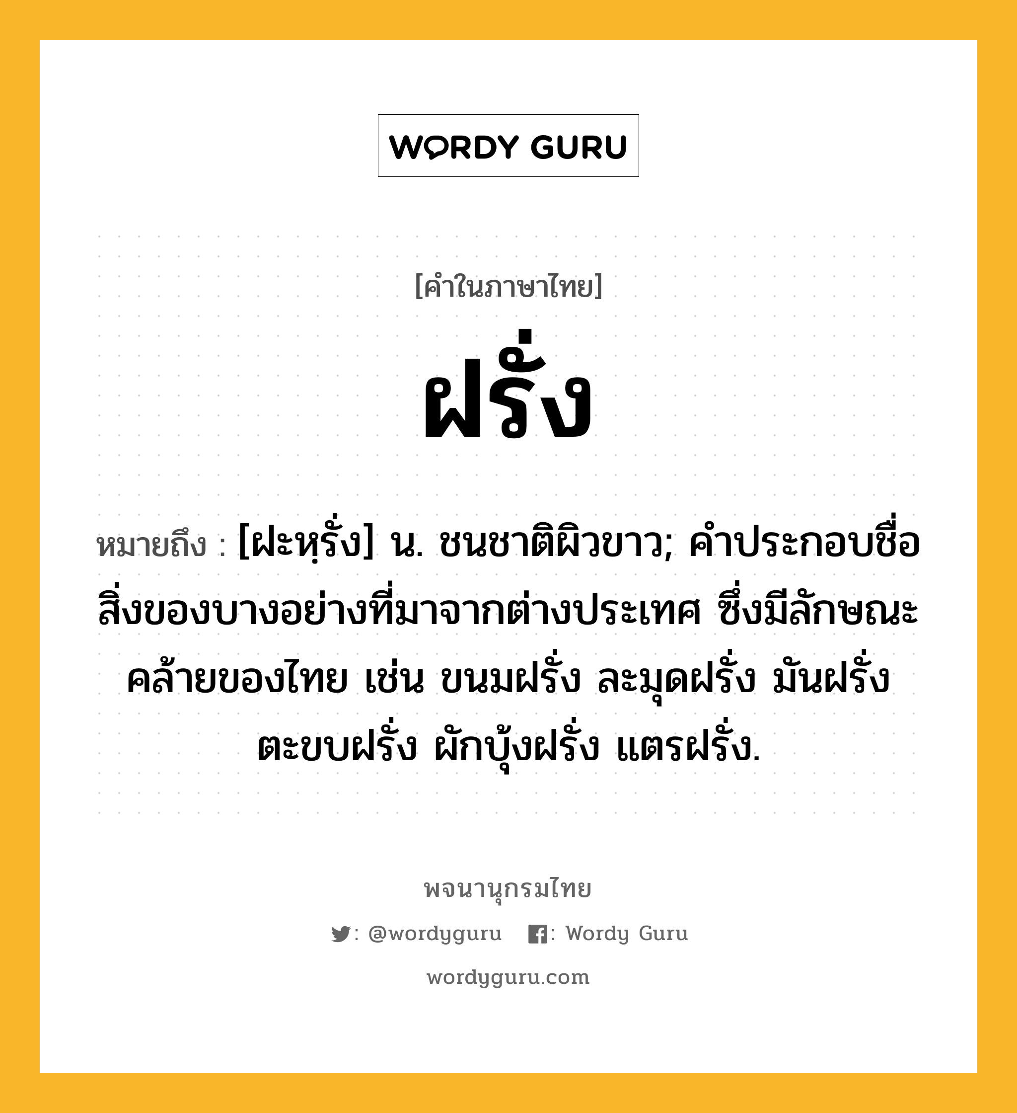 ฝรั่ง ความหมาย หมายถึงอะไร?, คำในภาษาไทย ฝรั่ง หมายถึง [ฝะหฺรั่ง] น. ชนชาติผิวขาว; คําประกอบชื่อสิ่งของบางอย่างที่มาจากต่างประเทศ ซึ่งมีลักษณะคล้ายของไทย เช่น ขนมฝรั่ง ละมุดฝรั่ง มันฝรั่ง ตะขบฝรั่ง ผักบุ้งฝรั่ง แตรฝรั่ง.