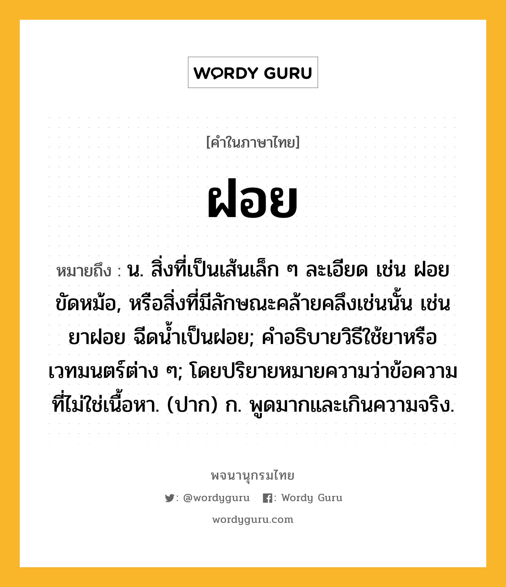 ฝอย ความหมาย หมายถึงอะไร?, คำในภาษาไทย ฝอย หมายถึง น. สิ่งที่เป็นเส้นเล็ก ๆ ละเอียด เช่น ฝอยขัดหม้อ, หรือสิ่งที่มีลักษณะคล้ายคลึงเช่นนั้น เช่น ยาฝอย ฉีดนํ้าเป็นฝอย; คําอธิบายวิธีใช้ยาหรือเวทมนตร์ต่าง ๆ; โดยปริยายหมายความว่าข้อความที่ไม่ใช่เนื้อหา. (ปาก) ก. พูดมากและเกินความจริง.