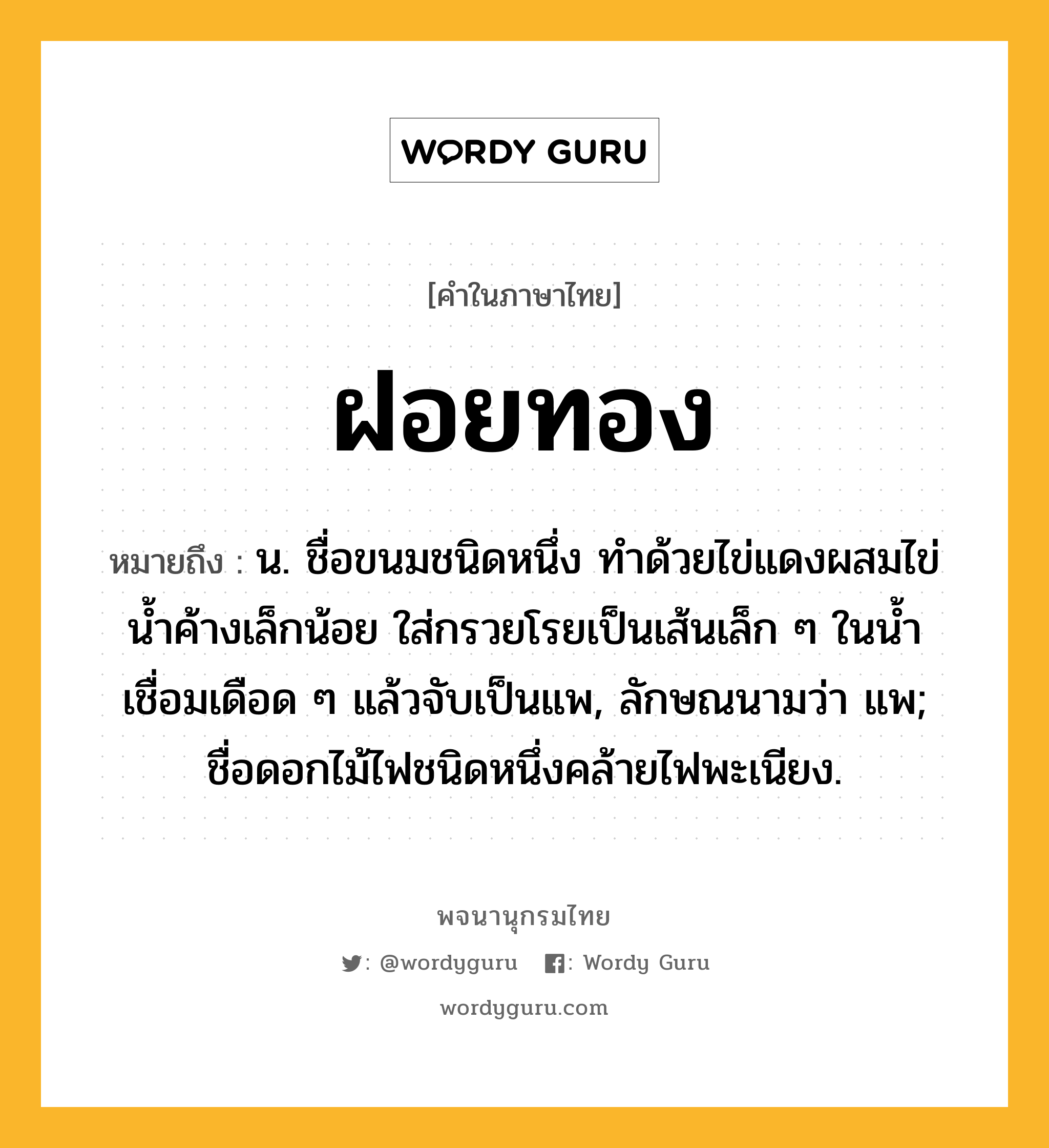 ฝอยทอง ความหมาย หมายถึงอะไร?, คำในภาษาไทย ฝอยทอง หมายถึง น. ชื่อขนมชนิดหนึ่ง ทําด้วยไข่แดงผสมไข่นํ้าค้างเล็กน้อย ใส่กรวยโรยเป็นเส้นเล็ก ๆ ในนํ้าเชื่อมเดือด ๆ แล้วจับเป็นแพ, ลักษณนามว่า แพ; ชื่อดอกไม้ไฟชนิดหนึ่งคล้ายไฟพะเนียง.