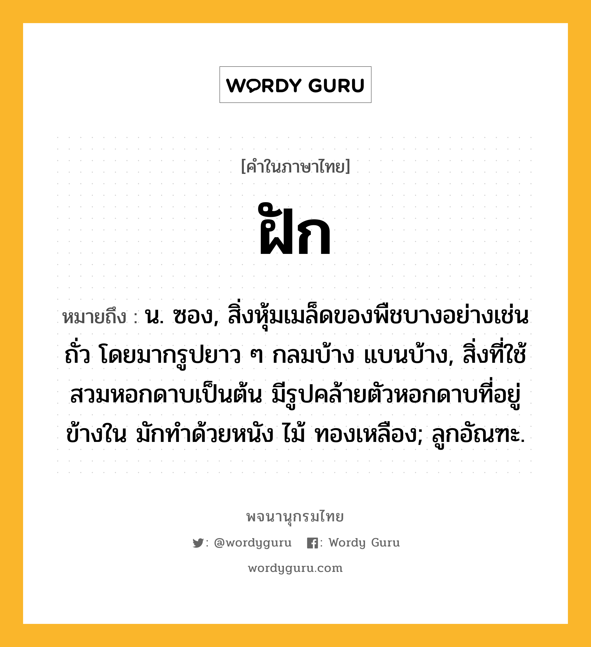 ฝัก ความหมาย หมายถึงอะไร?, คำในภาษาไทย ฝัก หมายถึง น. ซอง, สิ่งหุ้มเมล็ดของพืชบางอย่างเช่นถั่ว โดยมากรูปยาว ๆ กลมบ้าง แบนบ้าง, สิ่งที่ใช้สวมหอกดาบเป็นต้น มีรูปคล้ายตัวหอกดาบที่อยู่ข้างใน มักทําด้วยหนัง ไม้ ทองเหลือง; ลูกอัณฑะ.