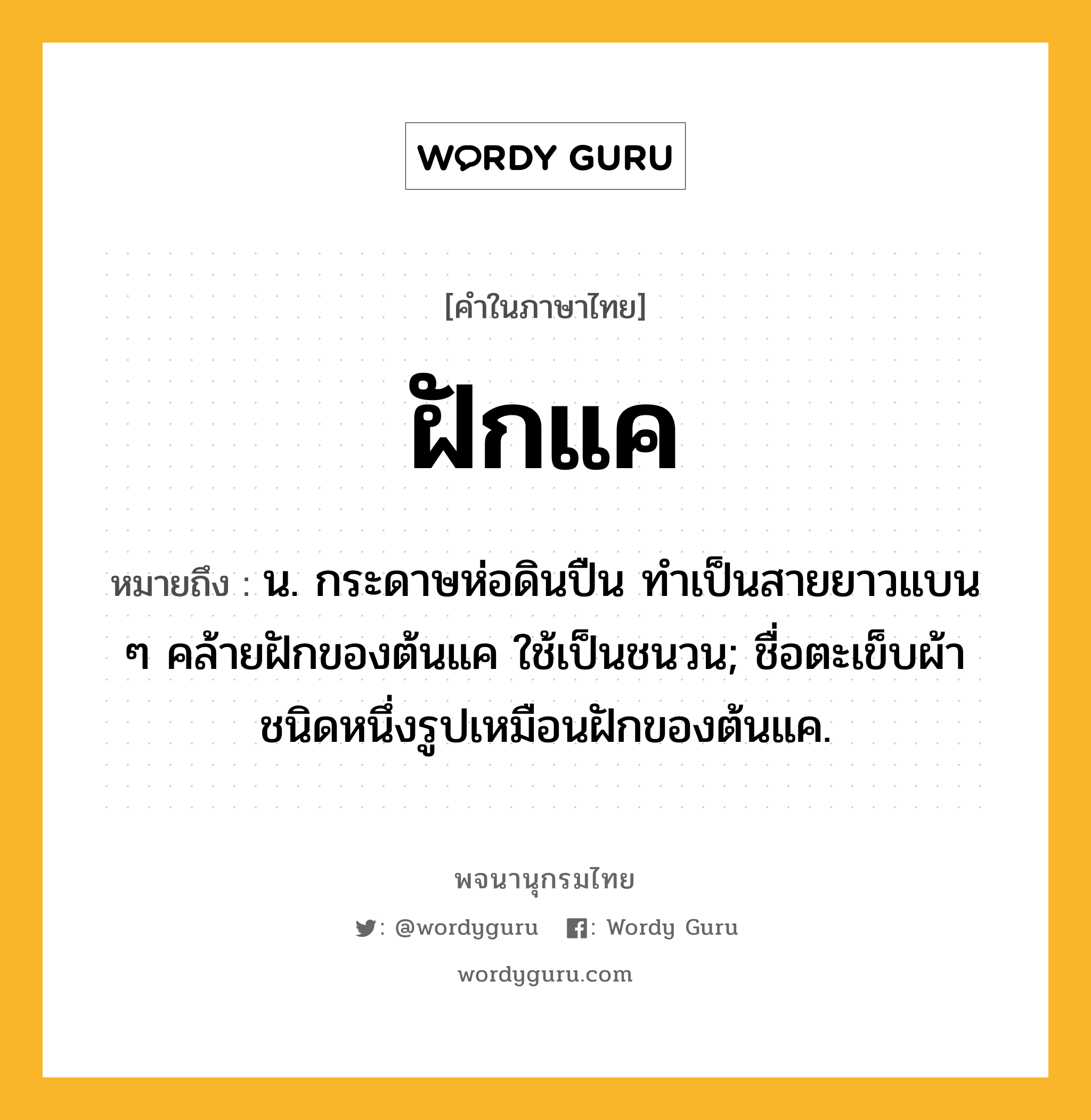 ฝักแค ความหมาย หมายถึงอะไร?, คำในภาษาไทย ฝักแค หมายถึง น. กระดาษห่อดินปืน ทําเป็นสายยาวแบน ๆ คล้ายฝักของต้นแค ใช้เป็นชนวน; ชื่อตะเข็บผ้าชนิดหนึ่งรูปเหมือนฝักของต้นแค.