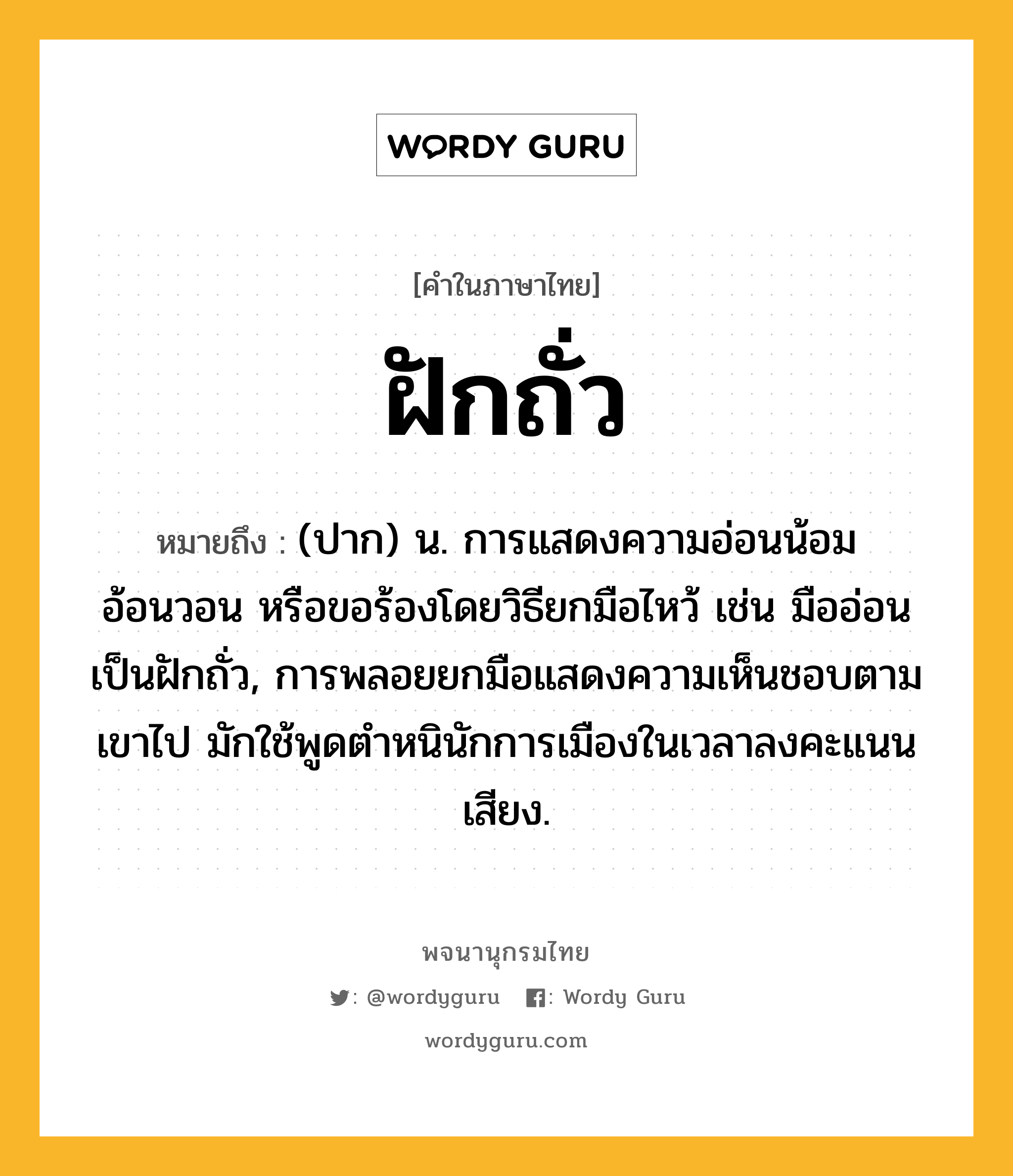 ฝักถั่ว ความหมาย หมายถึงอะไร?, คำในภาษาไทย ฝักถั่ว หมายถึง (ปาก) น. การแสดงความอ่อนน้อม อ้อนวอน หรือขอร้องโดยวิธียกมือไหว้ เช่น มืออ่อนเป็นฝักถั่ว, การพลอยยกมือแสดงความเห็นชอบตามเขาไป มักใช้พูดตําหนินักการเมืองในเวลาลงคะแนนเสียง.