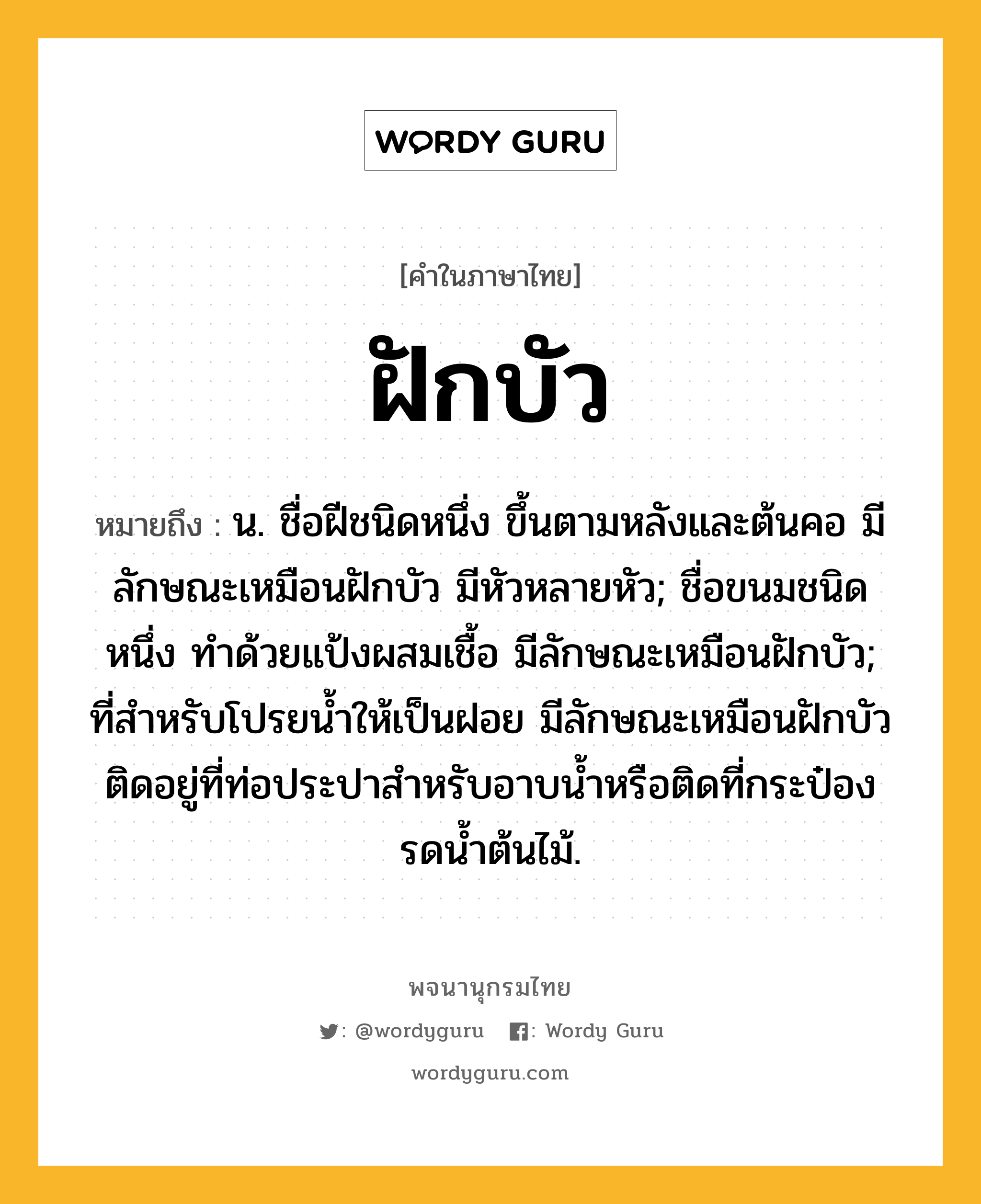 ฝักบัว ความหมาย หมายถึงอะไร?, คำในภาษาไทย ฝักบัว หมายถึง น. ชื่อฝีชนิดหนึ่ง ขึ้นตามหลังและต้นคอ มีลักษณะเหมือนฝักบัว มีหัวหลายหัว; ชื่อขนมชนิดหนึ่ง ทําด้วยแป้งผสมเชื้อ มีลักษณะเหมือนฝักบัว; ที่สําหรับโปรยนํ้าให้เป็นฝอย มีลักษณะเหมือนฝักบัว ติดอยู่ที่ท่อประปาสำหรับอาบน้ำหรือติดที่กระป๋องรดน้ำต้นไม้.