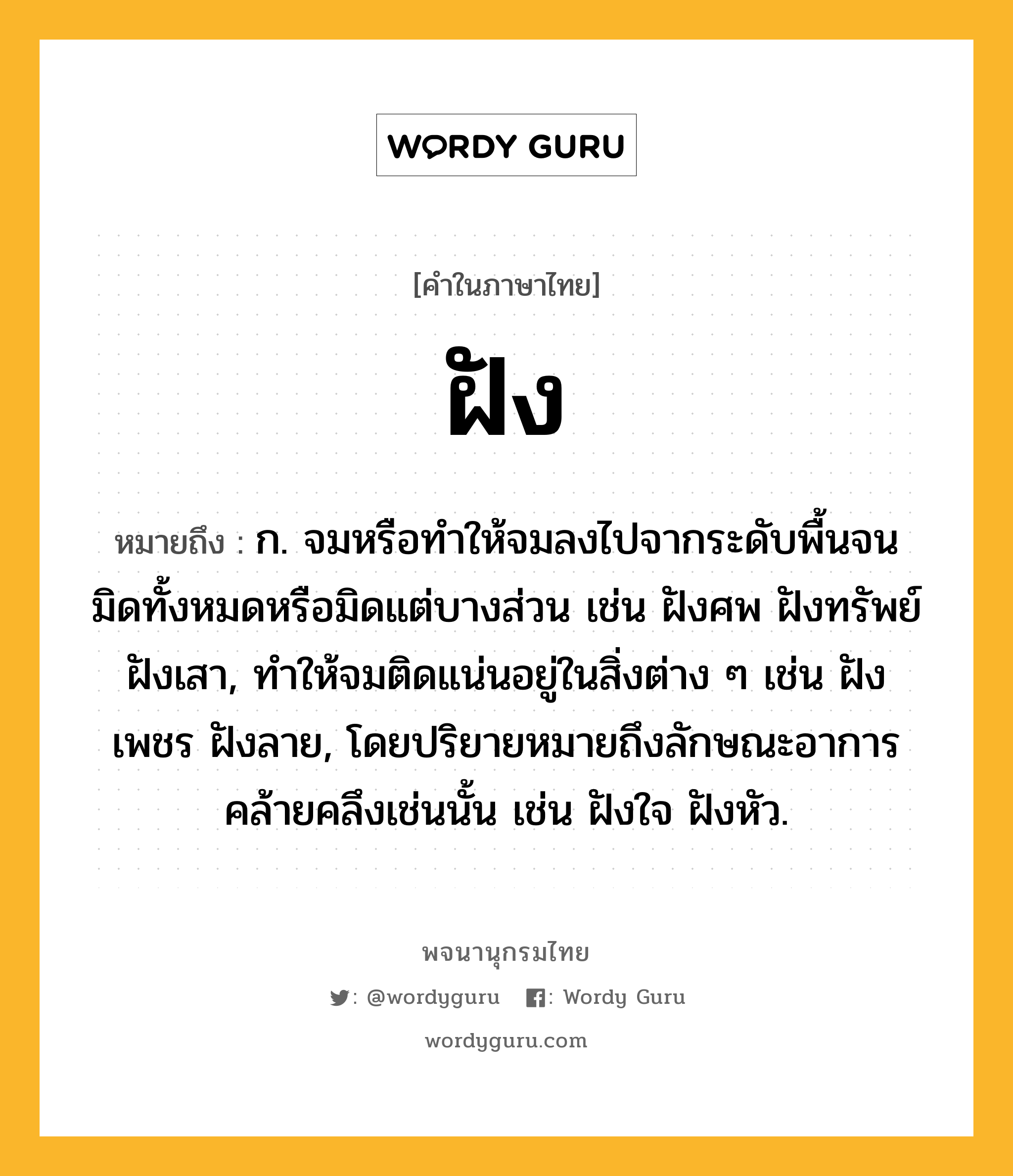 ฝัง ความหมาย หมายถึงอะไร?, คำในภาษาไทย ฝัง หมายถึง ก. จมหรือทําให้จมลงไปจากระดับพื้นจนมิดทั้งหมดหรือมิดแต่บางส่วน เช่น ฝังศพ ฝังทรัพย์ ฝังเสา, ทําให้จมติดแน่นอยู่ในสิ่งต่าง ๆ เช่น ฝังเพชร ฝังลาย, โดยปริยายหมายถึงลักษณะอาการคล้ายคลึงเช่นนั้น เช่น ฝังใจ ฝังหัว.