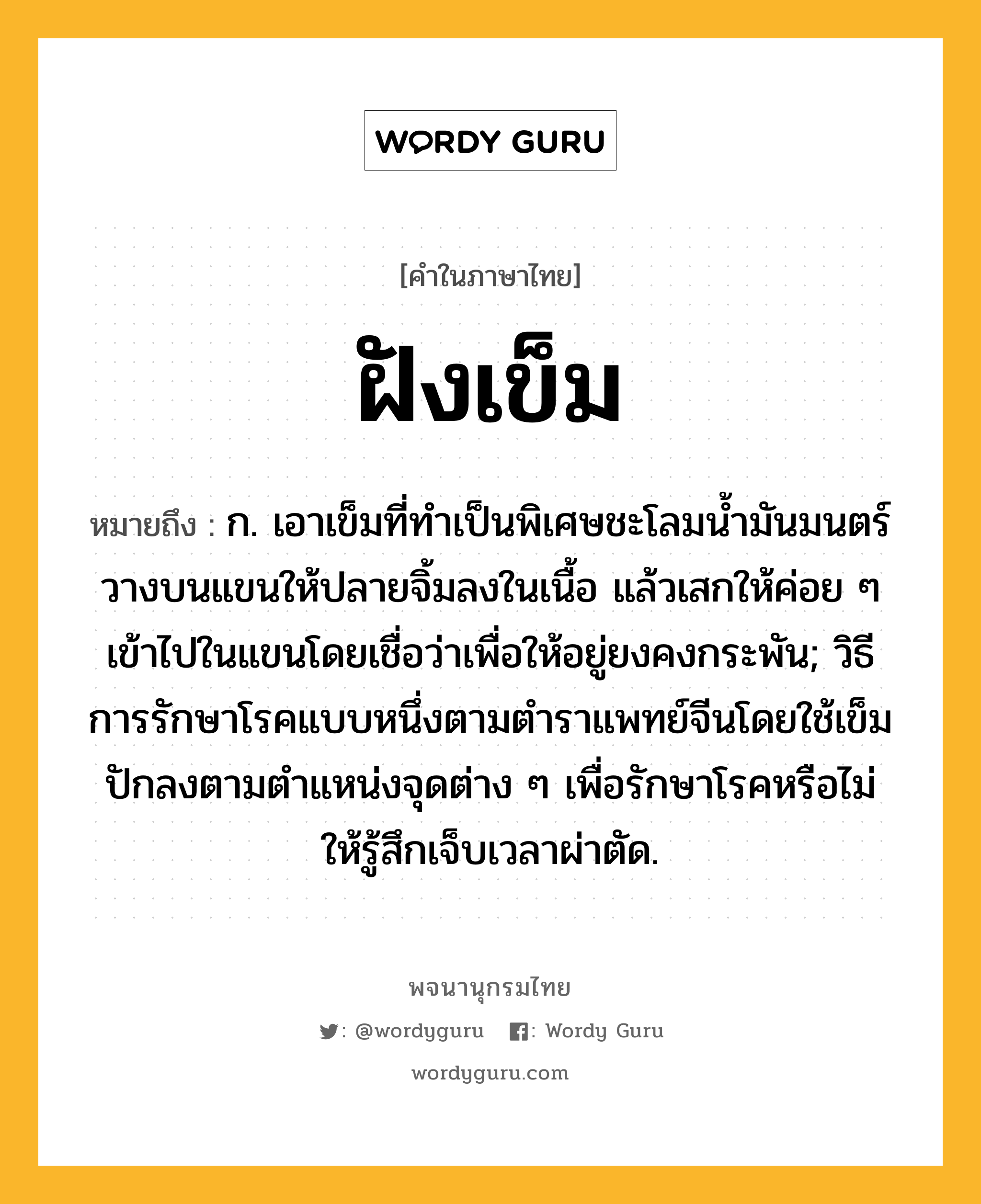 ฝังเข็ม ความหมาย หมายถึงอะไร?, คำในภาษาไทย ฝังเข็ม หมายถึง ก. เอาเข็มที่ทำเป็นพิเศษชะโลมน้ำมันมนตร์ วางบนแขนให้ปลายจิ้มลงในเนื้อ แล้วเสกให้ค่อย ๆ เข้าไปในแขนโดยเชื่อว่าเพื่อให้อยู่ยงคงกระพัน; วิธีการรักษาโรคแบบหนึ่งตามตำราแพทย์จีนโดยใช้เข็มปักลงตามตำแหน่งจุดต่าง ๆ เพื่อรักษาโรคหรือไม่ให้รู้สึกเจ็บเวลาผ่าตัด.