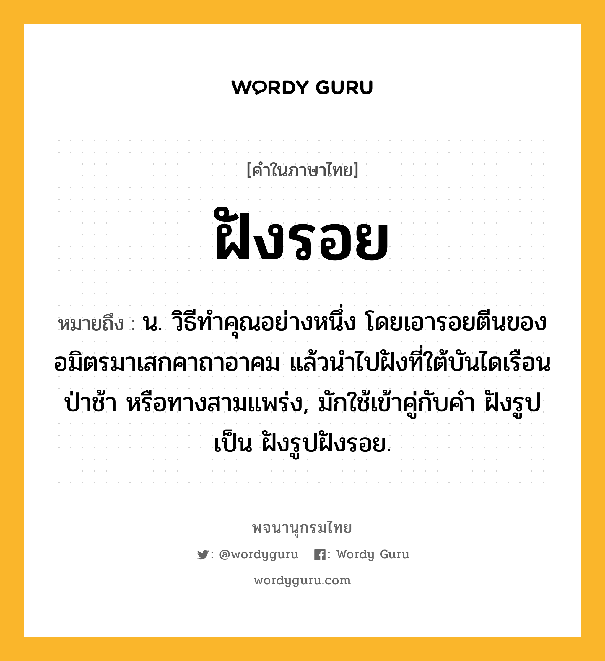 ฝังรอย ความหมาย หมายถึงอะไร?, คำในภาษาไทย ฝังรอย หมายถึง น. วิธีทําคุณอย่างหนึ่ง โดยเอารอยตีนของอมิตรมาเสกคาถาอาคม แล้วนําไปฝังที่ใต้บันไดเรือน ป่าช้า หรือทางสามแพร่ง, มักใช้เข้าคู่กับคำ ฝังรูป เป็น ฝังรูปฝังรอย.