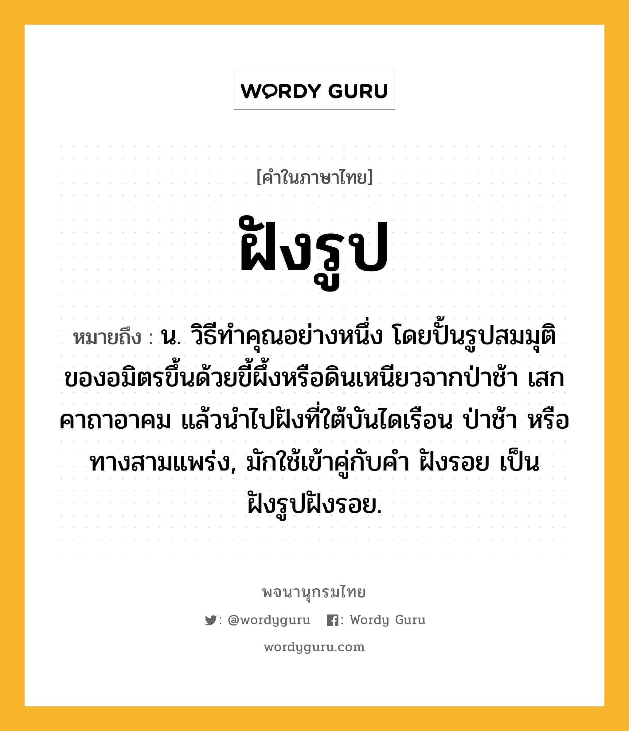 ฝังรูป ความหมาย หมายถึงอะไร?, คำในภาษาไทย ฝังรูป หมายถึง น. วิธีทําคุณอย่างหนึ่ง โดยปั้นรูปสมมุติของอมิตรขึ้นด้วยขี้ผึ้งหรือดินเหนียวจากป่าช้า เสกคาถาอาคม แล้วนําไปฝังที่ใต้บันไดเรือน ป่าช้า หรือทางสามแพร่ง, มักใช้เข้าคู่กับคำ ฝังรอย เป็น ฝังรูปฝังรอย.