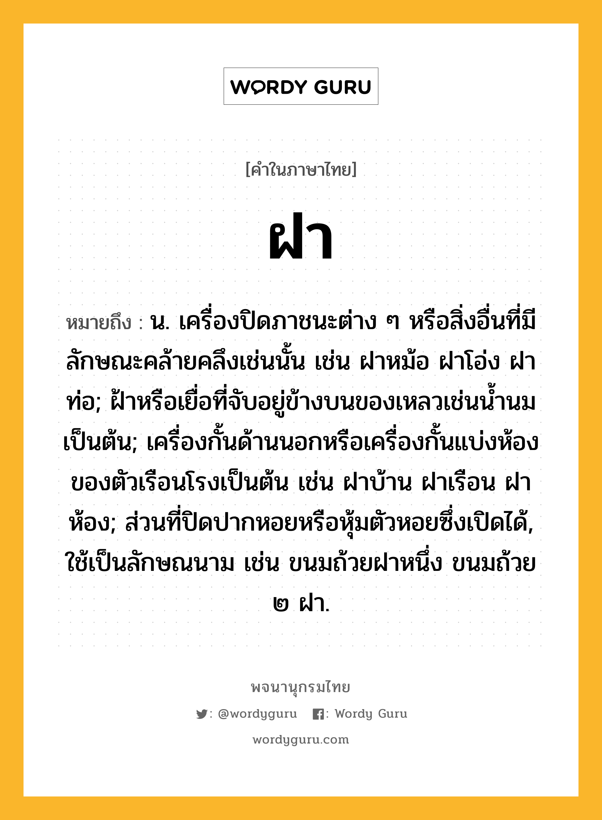 ฝา ความหมาย หมายถึงอะไร?, คำในภาษาไทย ฝา หมายถึง น. เครื่องปิดภาชนะต่าง ๆ หรือสิ่งอื่นที่มีลักษณะคล้ายคลึงเช่นนั้น เช่น ฝาหม้อ ฝาโอ่ง ฝาท่อ; ฝ้าหรือเยื่อที่จับอยู่ข้างบนของเหลวเช่นนํ้านมเป็นต้น; เครื่องกั้นด้านนอกหรือเครื่องกั้นแบ่งห้องของตัวเรือนโรงเป็นต้น เช่น ฝาบ้าน ฝาเรือน ฝาห้อง; ส่วนที่ปิดปากหอยหรือหุ้มตัวหอยซึ่งเปิดได้, ใช้เป็นลักษณนาม เช่น ขนมถ้วยฝาหนึ่ง ขนมถ้วย ๒ ฝา.