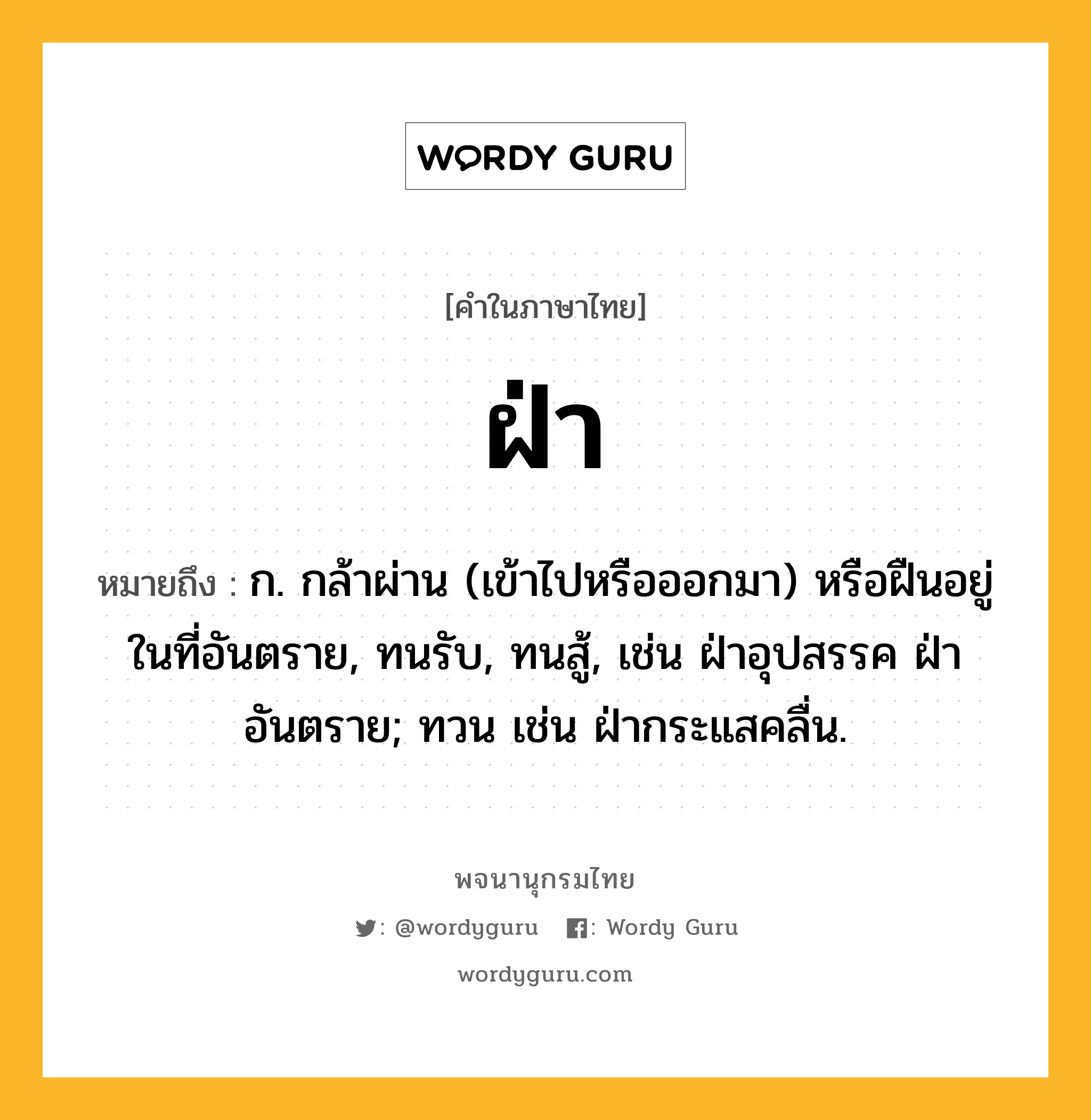 ฝ่า ความหมาย หมายถึงอะไร?, คำในภาษาไทย ฝ่า หมายถึง ก. กล้าผ่าน (เข้าไปหรือออกมา) หรือฝืนอยู่ในที่อันตราย, ทนรับ, ทนสู้, เช่น ฝ่าอุปสรรค ฝ่าอันตราย; ทวน เช่น ฝ่ากระแสคลื่น.