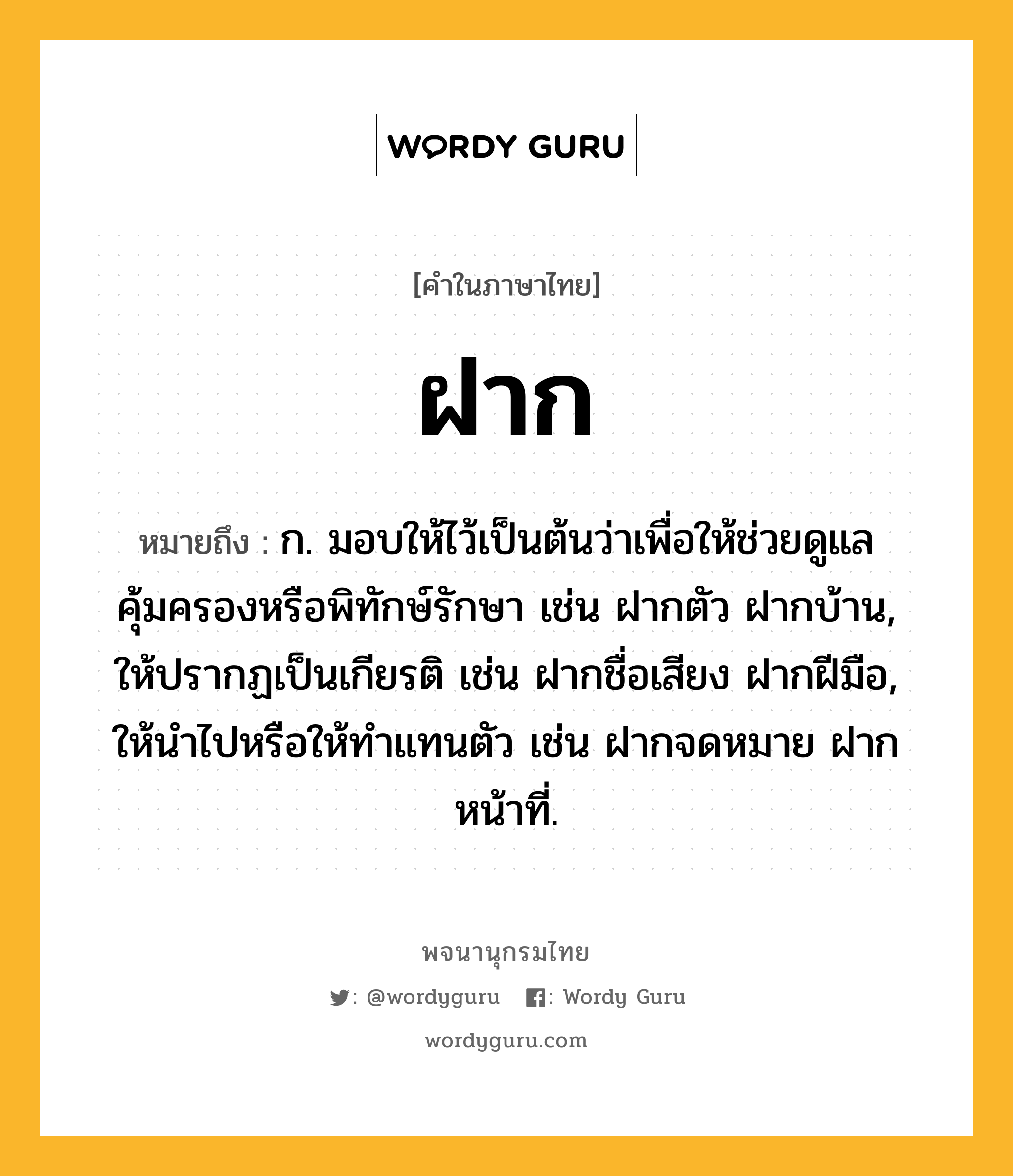 ฝาก ความหมาย หมายถึงอะไร?, คำในภาษาไทย ฝาก หมายถึง ก. มอบให้ไว้เป็นต้นว่าเพื่อให้ช่วยดูแลคุ้มครองหรือพิทักษ์รักษา เช่น ฝากตัว ฝากบ้าน, ให้ปรากฏเป็นเกียรติ เช่น ฝากชื่อเสียง ฝากฝีมือ, ให้นําไปหรือให้ทําแทนตัว เช่น ฝากจดหมาย ฝากหน้าที่.