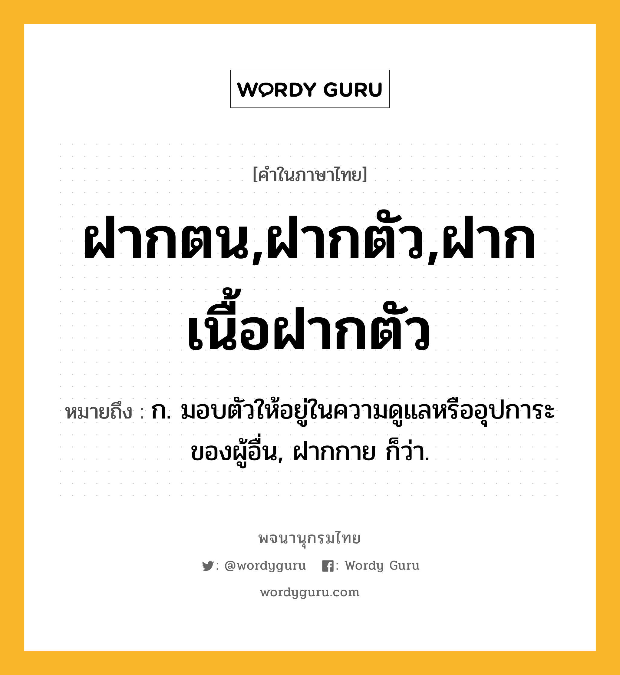 ฝากตน,ฝากตัว,ฝากเนื้อฝากตัว ความหมาย หมายถึงอะไร?, คำในภาษาไทย ฝากตน,ฝากตัว,ฝากเนื้อฝากตัว หมายถึง ก. มอบตัวให้อยู่ในความดูแลหรืออุปการะของผู้อื่น, ฝากกาย ก็ว่า.