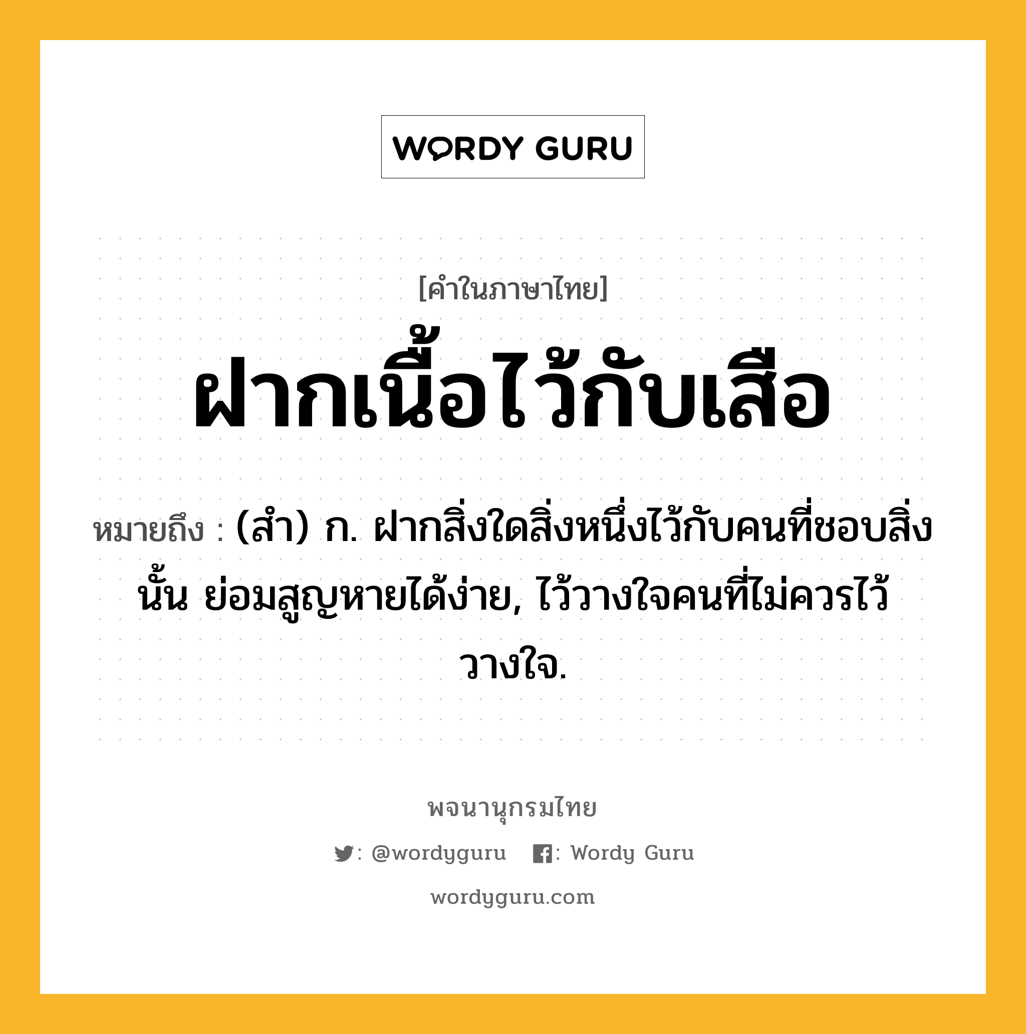 ฝากเนื้อไว้กับเสือ ความหมาย หมายถึงอะไร?, คำในภาษาไทย ฝากเนื้อไว้กับเสือ หมายถึง (สํา) ก. ฝากสิ่งใดสิ่งหนึ่งไว้กับคนที่ชอบสิ่งนั้น ย่อมสูญหายได้ง่าย, ไว้วางใจคนที่ไม่ควรไว้วางใจ.