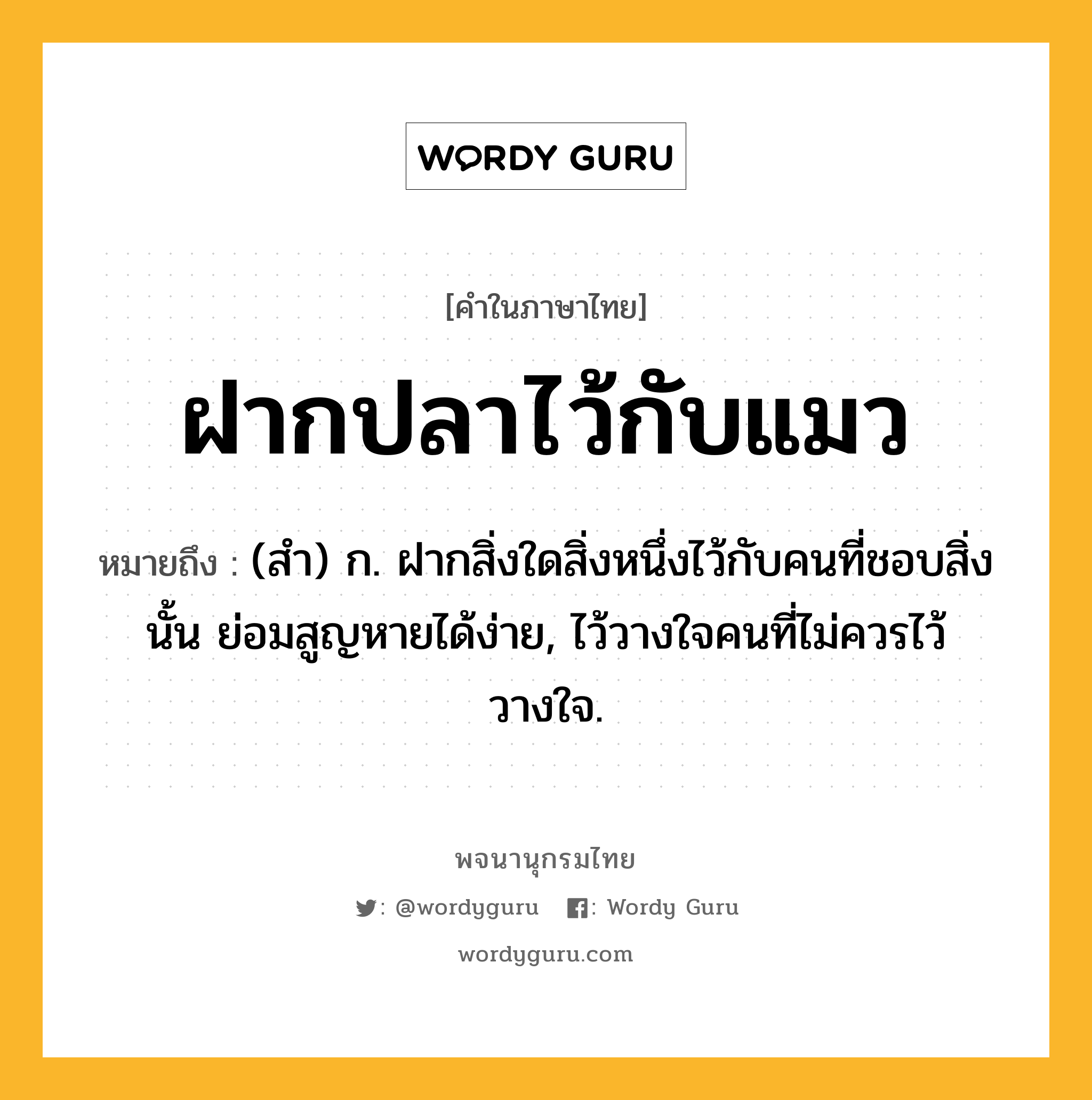 ฝากปลาไว้กับแมว ความหมาย หมายถึงอะไร?, คำในภาษาไทย ฝากปลาไว้กับแมว หมายถึง (สํา) ก. ฝากสิ่งใดสิ่งหนึ่งไว้กับคนที่ชอบสิ่งนั้น ย่อมสูญหายได้ง่าย, ไว้วางใจคนที่ไม่ควรไว้วางใจ.