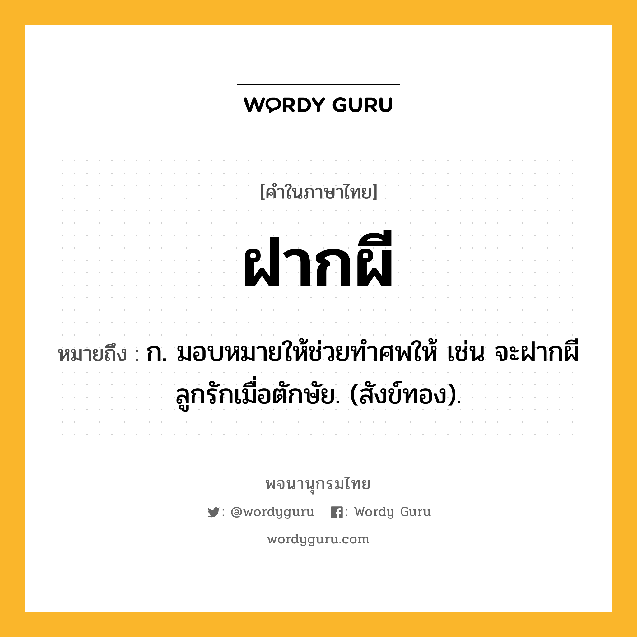 ฝากผี ความหมาย หมายถึงอะไร?, คำในภาษาไทย ฝากผี หมายถึง ก. มอบหมายให้ช่วยทําศพให้ เช่น จะฝากผีลูกรักเมื่อตักษัย. (สังข์ทอง).