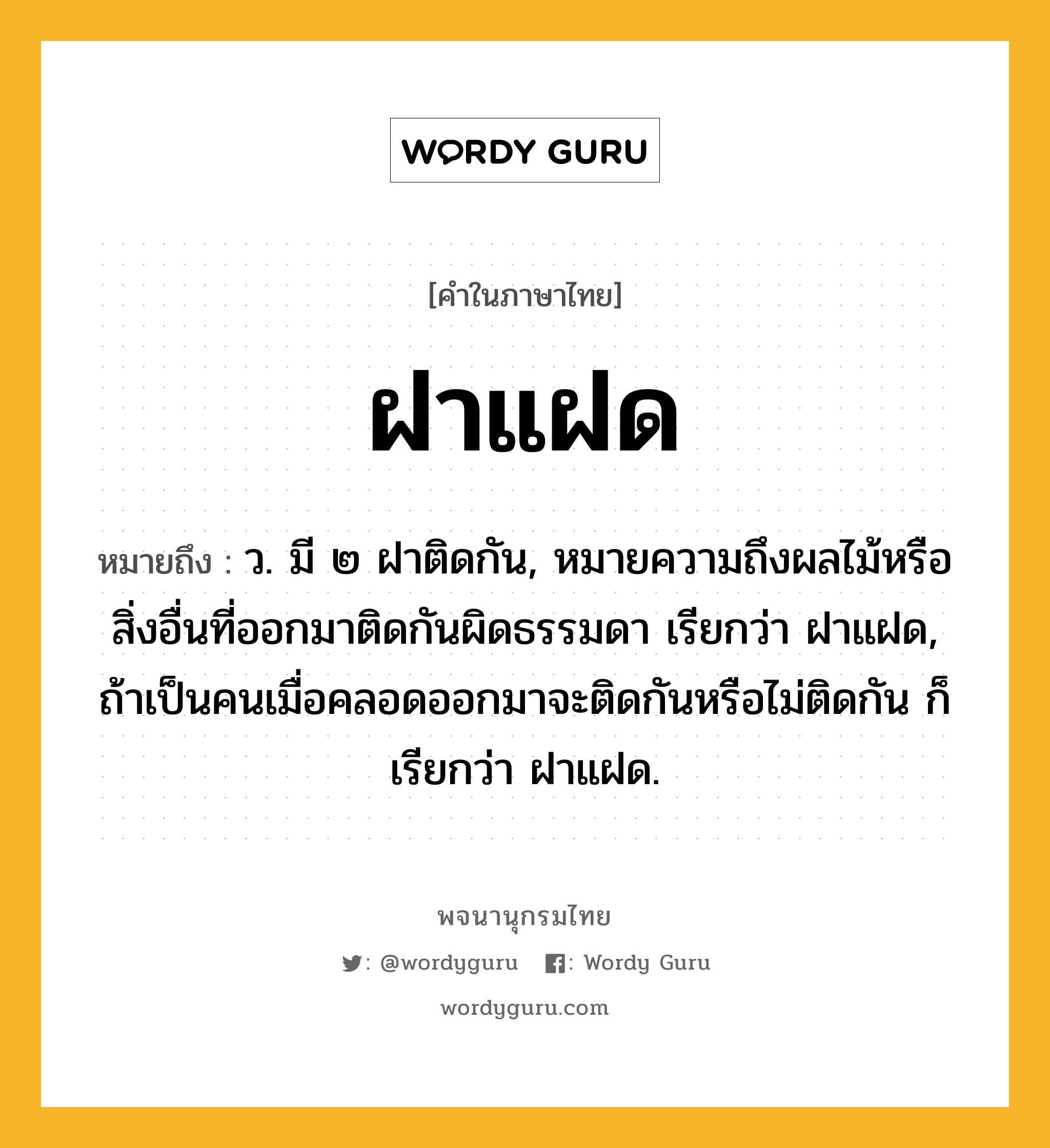 ฝาแฝด ความหมาย หมายถึงอะไร?, คำในภาษาไทย ฝาแฝด หมายถึง ว. มี ๒ ฝาติดกัน, หมายความถึงผลไม้หรือสิ่งอื่นที่ออกมาติดกันผิดธรรมดา เรียกว่า ฝาแฝด, ถ้าเป็นคนเมื่อคลอดออกมาจะติดกันหรือไม่ติดกัน ก็เรียกว่า ฝาแฝด.