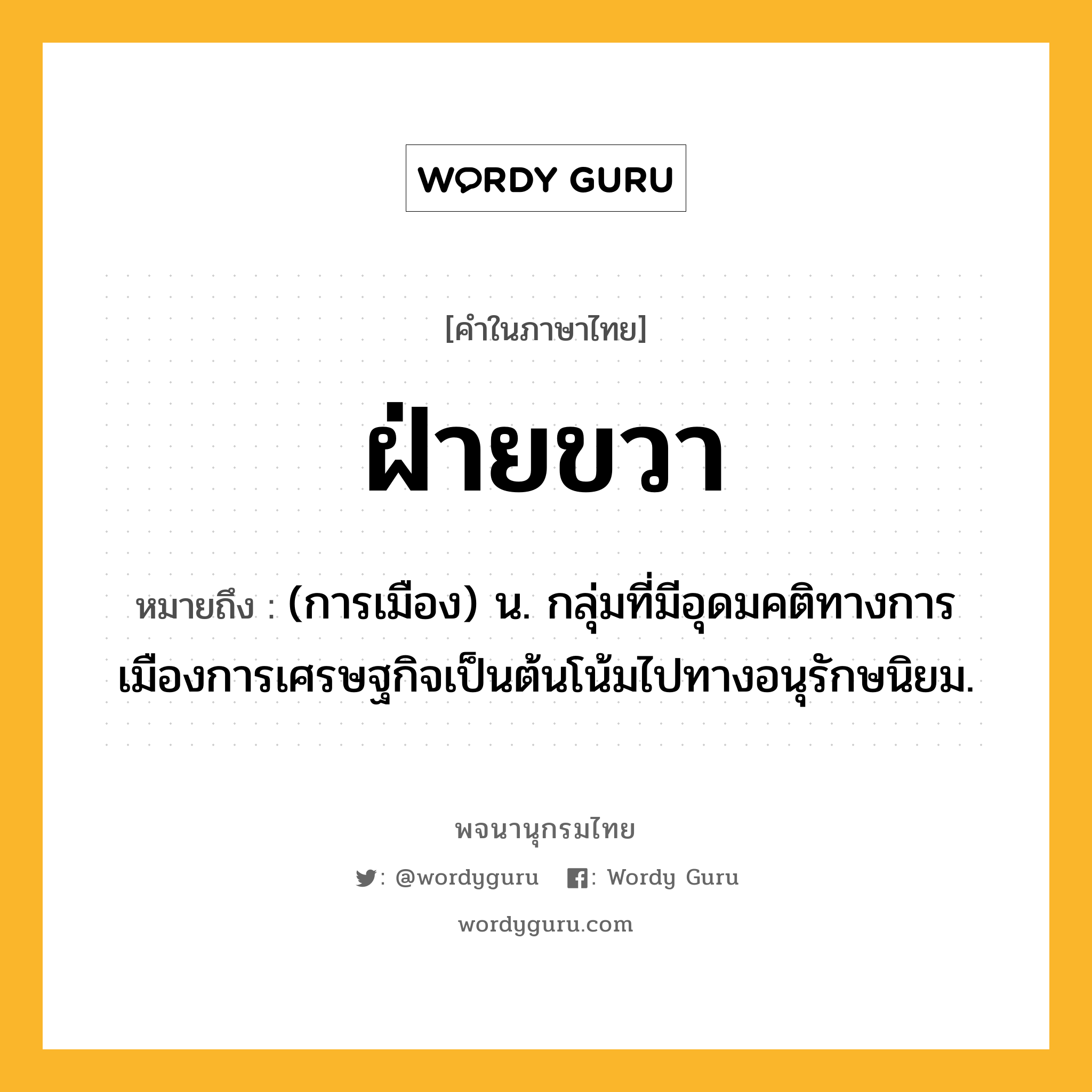 ฝ่ายขวา ความหมาย หมายถึงอะไร?, คำในภาษาไทย ฝ่ายขวา หมายถึง (การเมือง) น. กลุ่มที่มีอุดมคติทางการเมืองการเศรษฐกิจเป็นต้นโน้มไปทางอนุรักษนิยม.