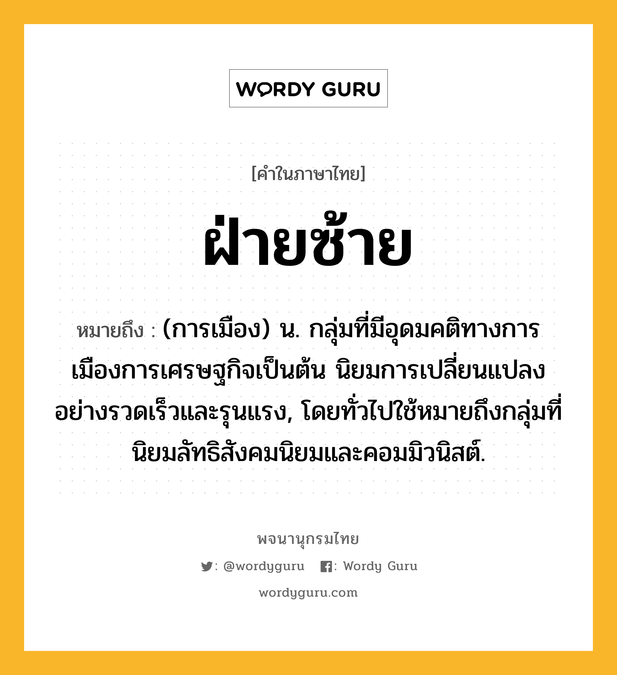 ฝ่ายซ้าย ความหมาย หมายถึงอะไร?, คำในภาษาไทย ฝ่ายซ้าย หมายถึง (การเมือง) น. กลุ่มที่มีอุดมคติทางการเมืองการเศรษฐกิจเป็นต้น นิยมการเปลี่ยนแปลงอย่างรวดเร็วและรุนแรง, โดยทั่วไปใช้หมายถึงกลุ่มที่นิยมลัทธิสังคมนิยมและคอมมิวนิสต์.