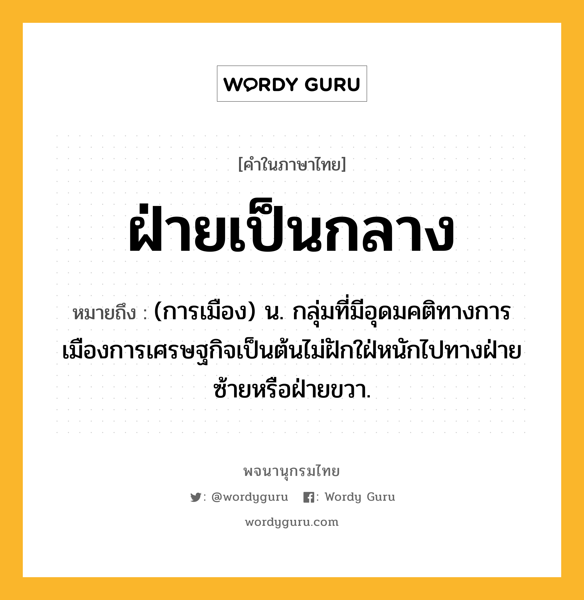 ฝ่ายเป็นกลาง ความหมาย หมายถึงอะไร?, คำในภาษาไทย ฝ่ายเป็นกลาง หมายถึง (การเมือง) น. กลุ่มที่มีอุดมคติทางการเมืองการเศรษฐกิจเป็นต้นไม่ฝักใฝ่หนักไปทางฝ่ายซ้ายหรือฝ่ายขวา.