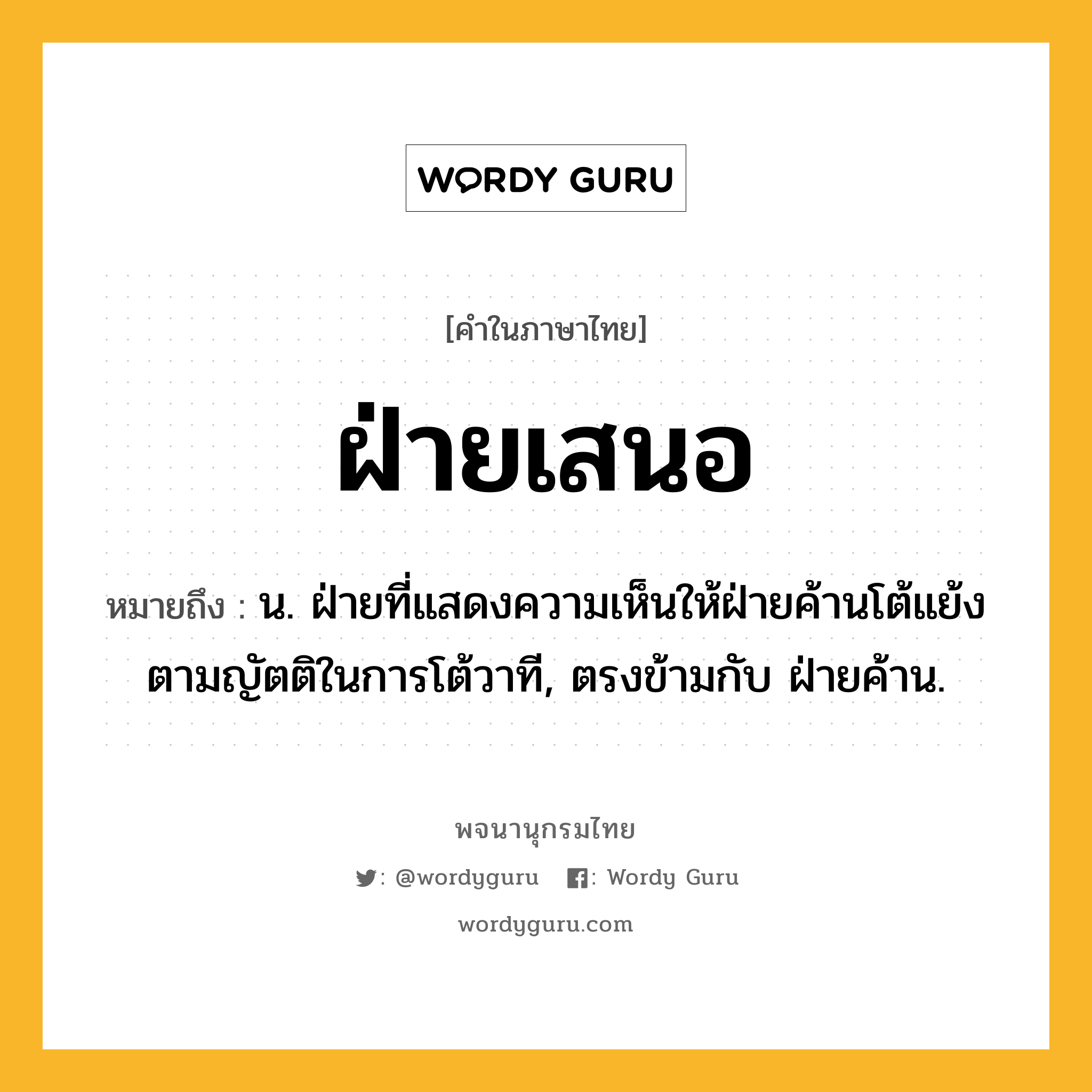 ฝ่ายเสนอ ความหมาย หมายถึงอะไร?, คำในภาษาไทย ฝ่ายเสนอ หมายถึง น. ฝ่ายที่แสดงความเห็นให้ฝ่ายค้านโต้แย้งตามญัตติในการโต้วาที, ตรงข้ามกับ ฝ่ายค้าน.