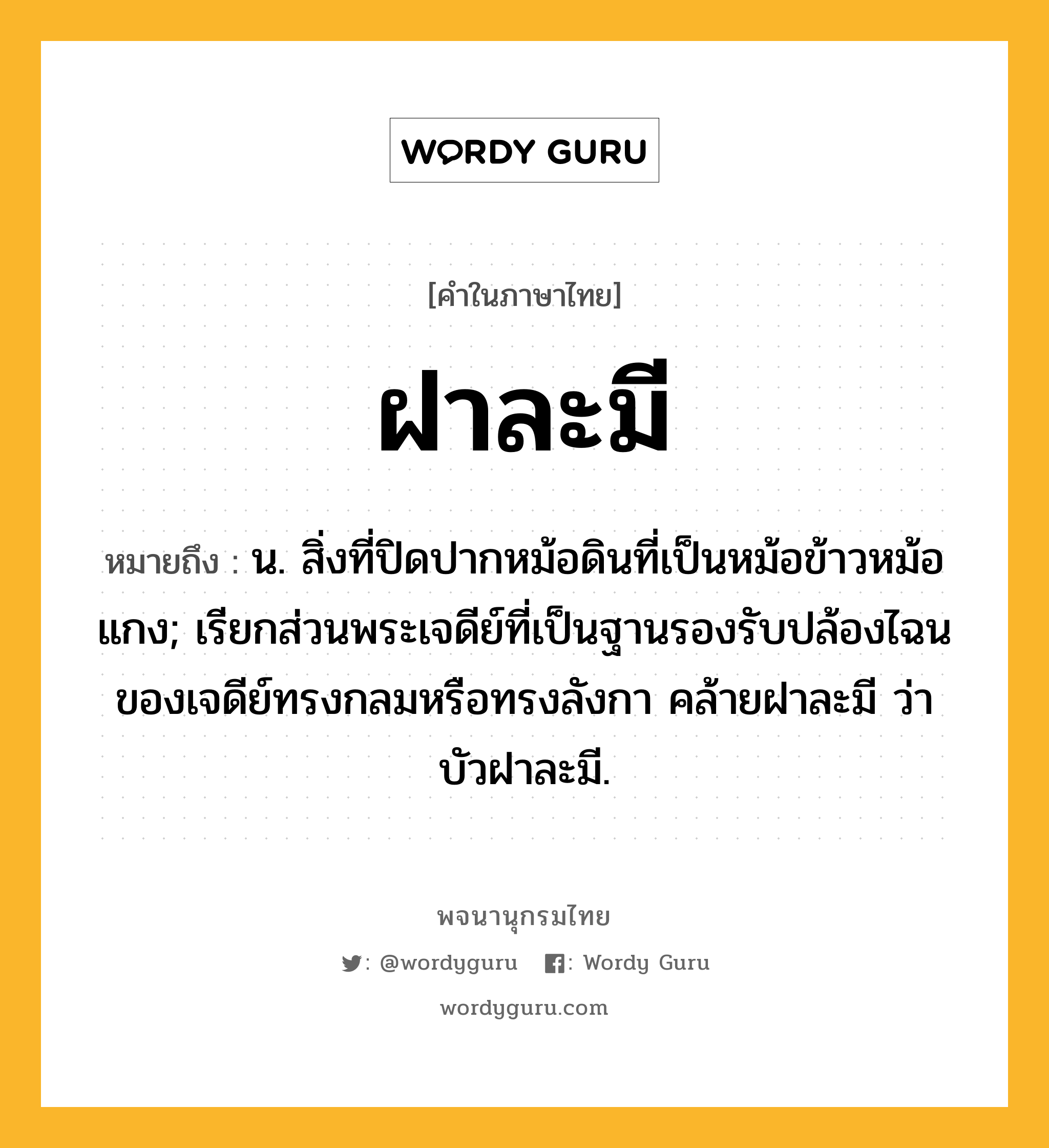 ฝาละมี ความหมาย หมายถึงอะไร?, คำในภาษาไทย ฝาละมี หมายถึง น. สิ่งที่ปิดปากหม้อดินที่เป็นหม้อข้าวหม้อแกง; เรียกส่วนพระเจดีย์ที่เป็นฐานรองรับปล้องไฉนของเจดีย์ทรงกลมหรือทรงลังกา คล้ายฝาละมี ว่า บัวฝาละมี.