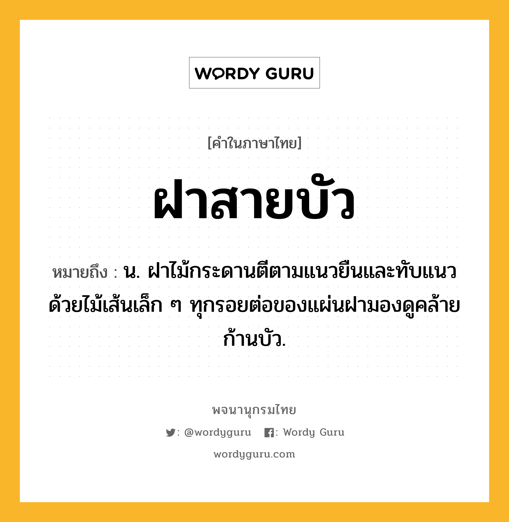 ฝาสายบัว ความหมาย หมายถึงอะไร?, คำในภาษาไทย ฝาสายบัว หมายถึง น. ฝาไม้กระดานตีตามแนวยืนและทับแนวด้วยไม้เส้นเล็ก ๆ ทุกรอยต่อของแผ่นฝามองดูคล้ายก้านบัว.