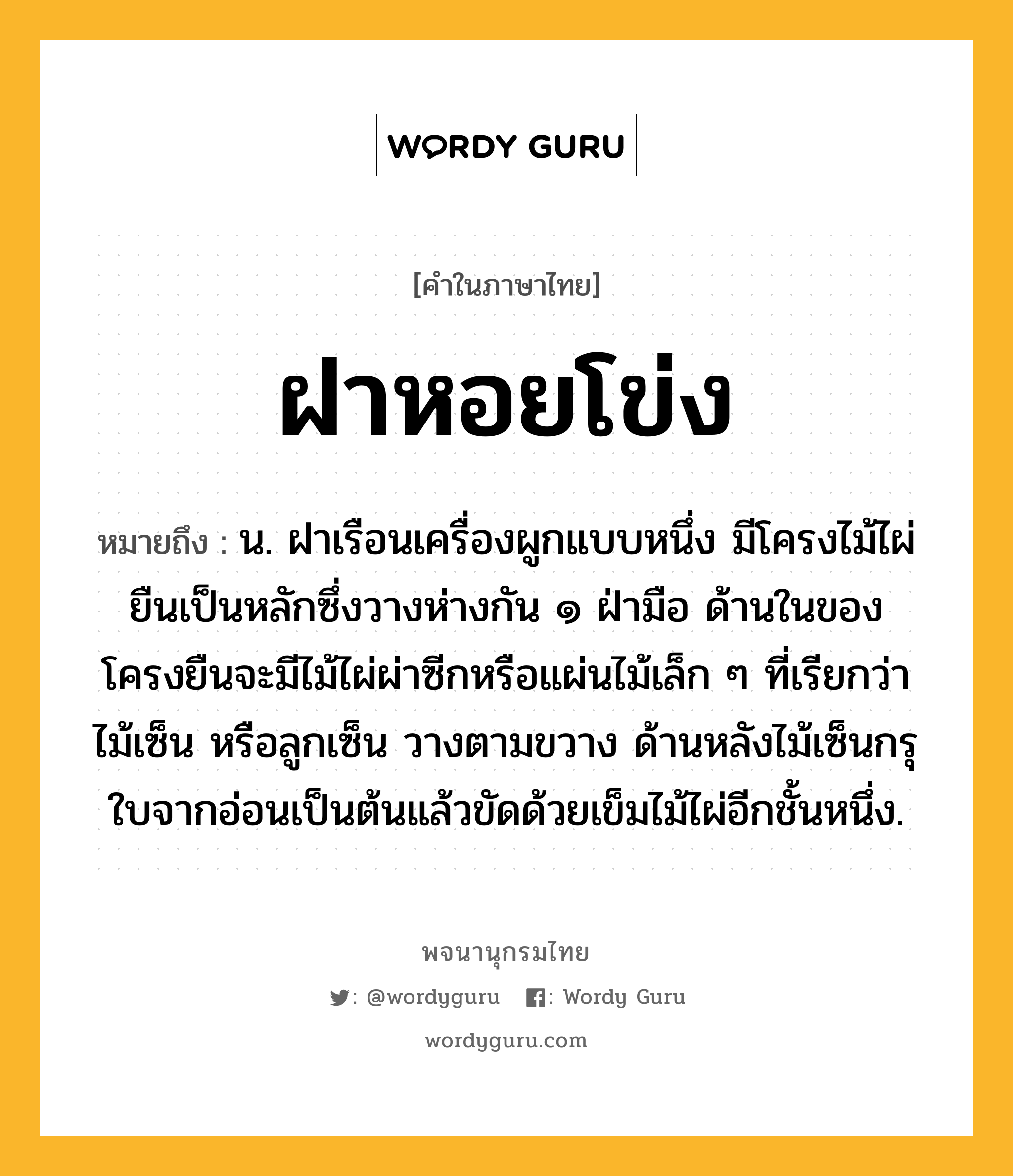 ฝาหอยโข่ง ความหมาย หมายถึงอะไร?, คำในภาษาไทย ฝาหอยโข่ง หมายถึง น. ฝาเรือนเครื่องผูกแบบหนึ่ง มีโครงไม้ไผ่ยืนเป็นหลักซึ่งวางห่างกัน ๑ ฝ่ามือ ด้านในของโครงยืนจะมีไม้ไผ่ผ่าซีกหรือแผ่นไม้เล็ก ๆ ที่เรียกว่า ไม้เซ็น หรือลูกเซ็น วางตามขวาง ด้านหลังไม้เซ็นกรุใบจากอ่อนเป็นต้นแล้วขัดด้วยเข็มไม้ไผ่อีกชั้นหนึ่ง.