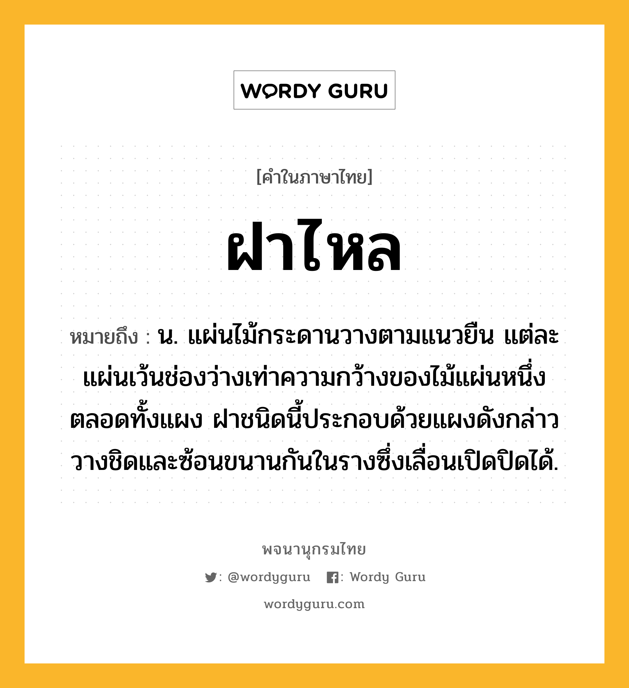 ฝาไหล ความหมาย หมายถึงอะไร?, คำในภาษาไทย ฝาไหล หมายถึง น. แผ่นไม้กระดานวางตามแนวยืน แต่ละแผ่นเว้นช่องว่างเท่าความกว้างของไม้แผ่นหนึ่งตลอดทั้งแผง ฝาชนิดนี้ประกอบด้วยแผงดังกล่าววางชิดและซ้อนขนานกันในรางซึ่งเลื่อนเปิดปิดได้.