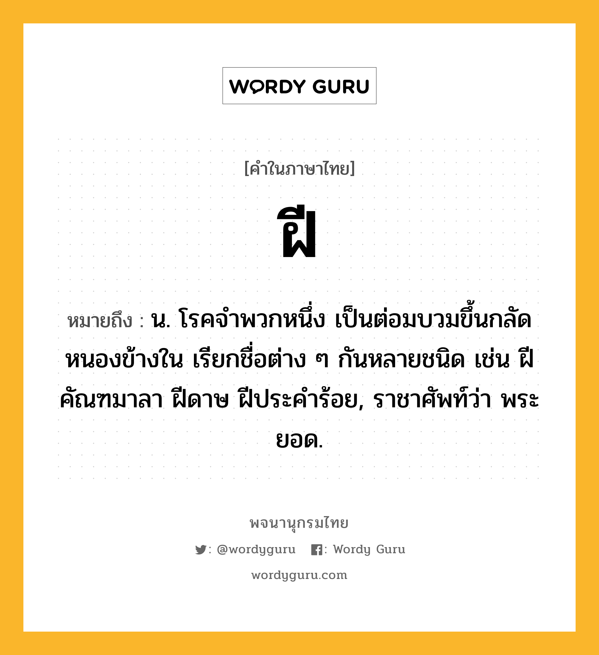 ฝี ความหมาย หมายถึงอะไร?, คำในภาษาไทย ฝี หมายถึง น. โรคจําพวกหนึ่ง เป็นต่อมบวมขึ้นกลัดหนองข้างใน เรียกชื่อต่าง ๆ กันหลายชนิด เช่น ฝีคัณฑมาลา ฝีดาษ ฝีประคําร้อย, ราชาศัพท์ว่า พระยอด.