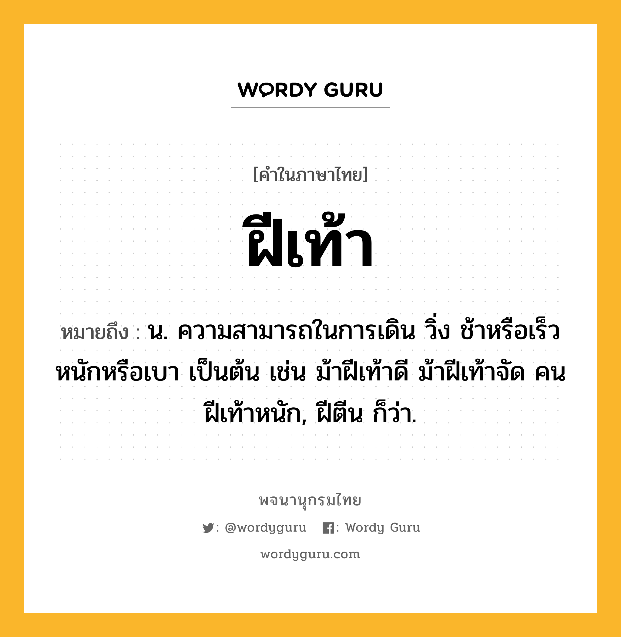 ฝีเท้า ความหมาย หมายถึงอะไร?, คำในภาษาไทย ฝีเท้า หมายถึง น. ความสามารถในการเดิน วิ่ง ช้าหรือเร็ว หนักหรือเบา เป็นต้น เช่น ม้าฝีเท้าดี ม้าฝีเท้าจัด คนฝีเท้าหนัก, ฝีตีน ก็ว่า.