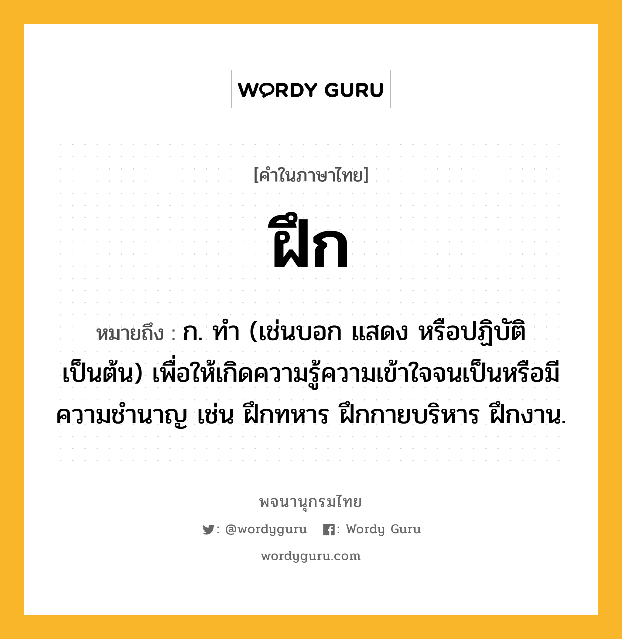 ฝึก ความหมาย หมายถึงอะไร?, คำในภาษาไทย ฝึก หมายถึง ก. ทํา (เช่นบอก แสดง หรือปฏิบัติ เป็นต้น) เพื่อให้เกิดความรู้ความเข้าใจจนเป็นหรือมีความชํานาญ เช่น ฝึกทหาร ฝึกกายบริหาร ฝึกงาน.