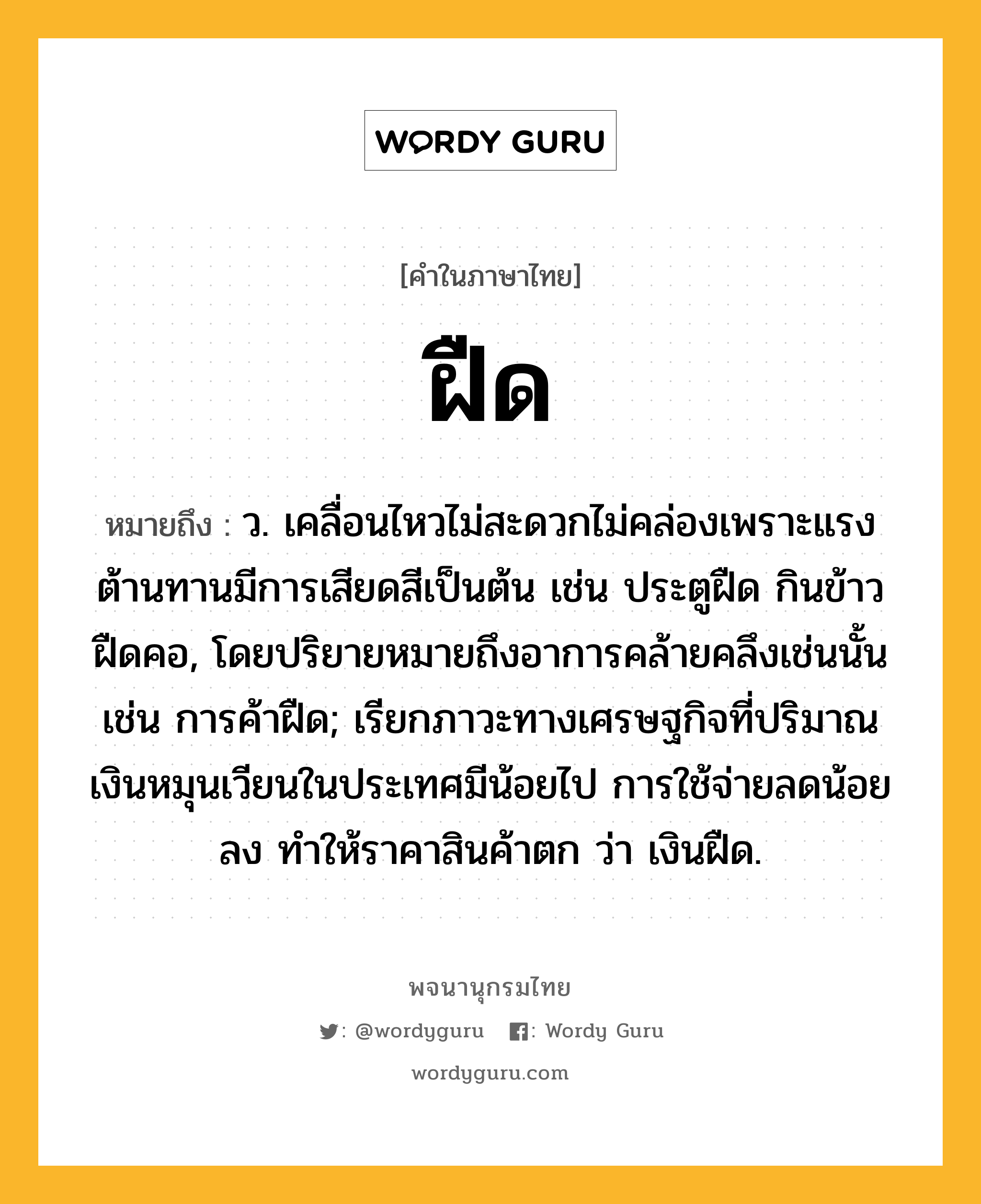 ฝืด ความหมาย หมายถึงอะไร?, คำในภาษาไทย ฝืด หมายถึง ว. เคลื่อนไหวไม่สะดวกไม่คล่องเพราะแรงต้านทานมีการเสียดสีเป็นต้น เช่น ประตูฝืด กินข้าวฝืดคอ, โดยปริยายหมายถึงอาการคล้ายคลึงเช่นนั้น เช่น การค้าฝืด; เรียกภาวะทางเศรษฐกิจที่ปริมาณเงินหมุนเวียนในประเทศมีน้อยไป การใช้จ่ายลดน้อยลง ทำให้ราคาสินค้าตก ว่า เงินฝืด.