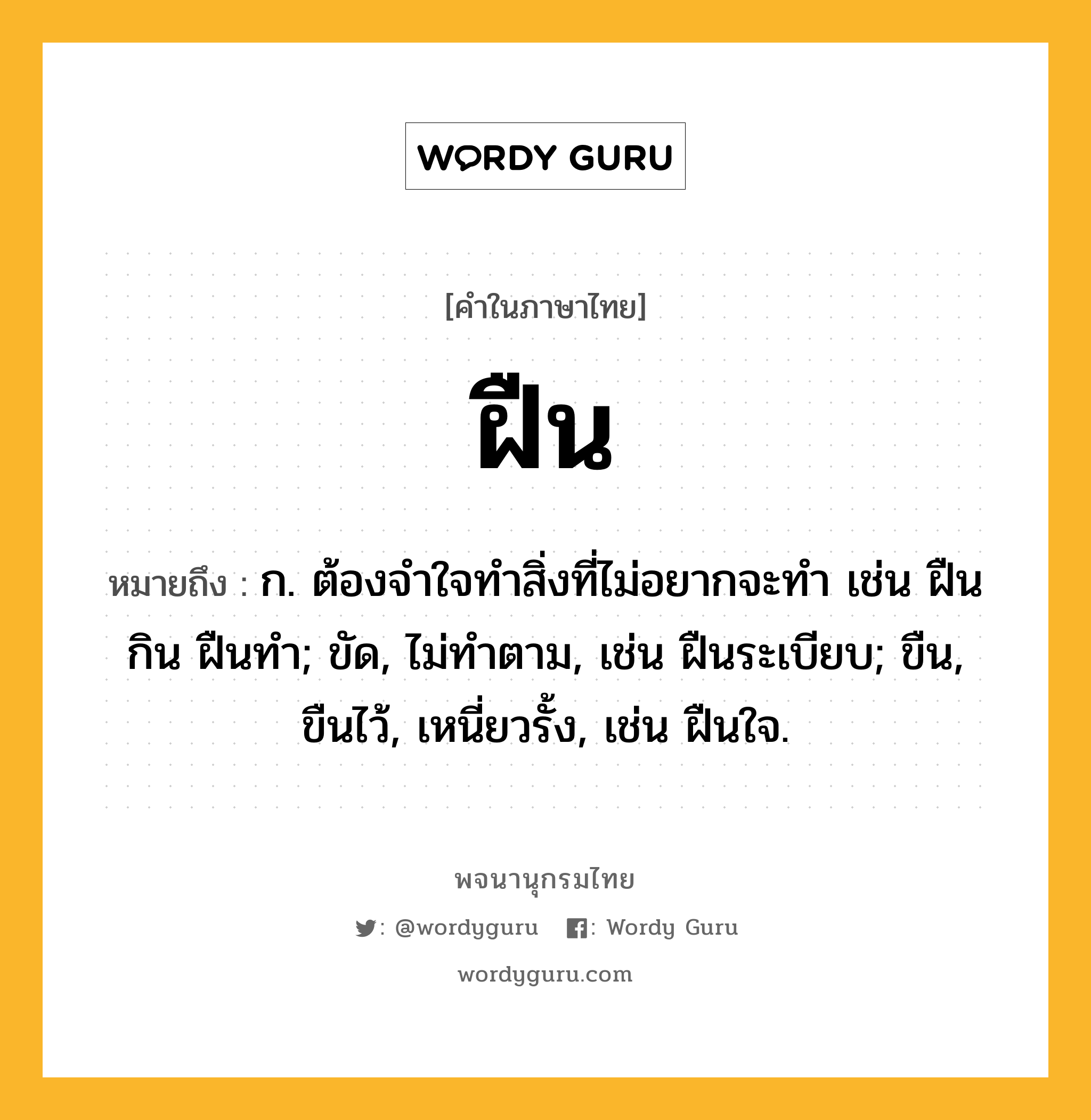 ฝืน ความหมาย หมายถึงอะไร?, คำในภาษาไทย ฝืน หมายถึง ก. ต้องจําใจทําสิ่งที่ไม่อยากจะทํา เช่น ฝืนกิน ฝืนทํา; ขัด, ไม่ทําตาม, เช่น ฝืนระเบียบ; ขืน, ขืนไว้, เหนี่ยวรั้ง, เช่น ฝืนใจ.