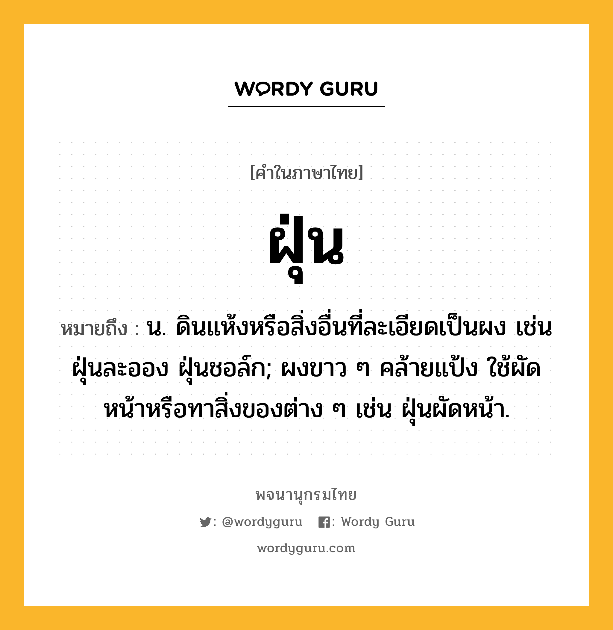 ฝุ่น ความหมาย หมายถึงอะไร?, คำในภาษาไทย ฝุ่น หมายถึง น. ดินแห้งหรือสิ่งอื่นที่ละเอียดเป็นผง เช่น ฝุ่นละออง ฝุ่นชอล์ก; ผงขาว ๆ คล้ายแป้ง ใช้ผัดหน้าหรือทาสิ่งของต่าง ๆ เช่น ฝุ่นผัดหน้า.